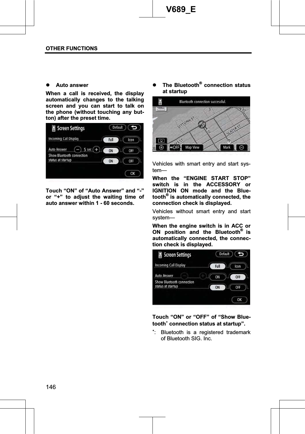 OTHER FUNCTIONS  146V689_E z Auto answer When a call is received, the display automatically changes to the talking screen and you can start to talk on the phone (without touching any but-ton) after the preset time. Touch “ON” of “Auto Answer” and “-” or “+” to adjust the waiting time of auto answer within 1 - 60 seconds. z The Bluetooth® connection status at startup Vehicles with smart entry and start sys-tem—When the “ENGINE START STOP” switch is in the ACCESSORY or IGNITION ON mode and the Blue-tooth® is automatically connected, the connection check is displayed. Vehicles without smart entry and start system— When the engine switch is in ACC or ON position and the Bluetooth®isautomatically connected, the connec-tion check is displayed. Touch “ON” or “OFF” of “Show Blue-tooth connection status at startup”. :  Bluetooth is a registered trademark of Bluetooth SIG. Inc. 