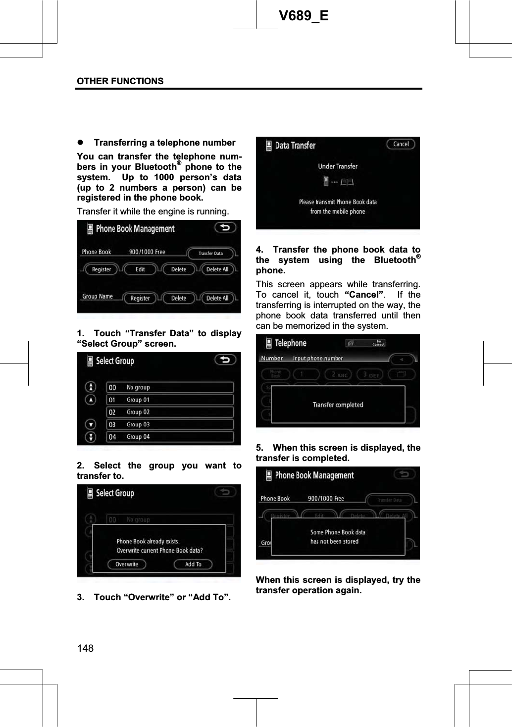 OTHER FUNCTIONS  148V689_E z Transferring a telephone number You can transfer the telephone num-bers in your Bluetooth® phone to the system.  Up to 1000 person’s data (up to 2 numbers a person) can be registered in the phone book. Transfer it while the engine is running. 1. Touch “Transfer Data” to display “Select Group” screen. 2.  Select the group you want to transfer to. 3.  Touch “Overwrite” or “Add To”. 4.  Transfer the phone book data to the system using the Bluetooth®phone. This screen appears while transferring.  To cancel it, touch “Cancel”.  If the transferring is interrupted on the way, the phone book data transferred until then can be memorized in the system. 5.  When this screen is displayed, the transfer is completed. When this screen is displayed, try the transfer operation again. 