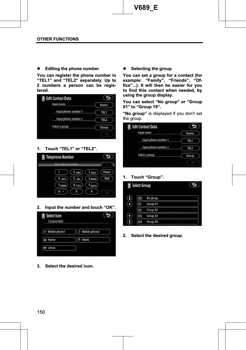 OTHER FUNCTIONS  150V689_E z Editing the phone number You can register the phone number in “TEL1” and “TEL2” separately. Up to 2 numbers a person can be regis-tered.1.  Touch “TEL1” or “TEL2”. 2.  Input the number and touch “OK”. 3.  Select the desired icon. z Selecting the group You can set a group for a contact (for example: “Family”, “Friends”, “Of-fice”...). It will then be easier for you to find this contact when needed, by using the group display. You can select “No group” or “Group 01” to “Group 19”. “No group” is displayed if you don’t set the group. 1. Touch “Group”. 2.  Select the desired group. 