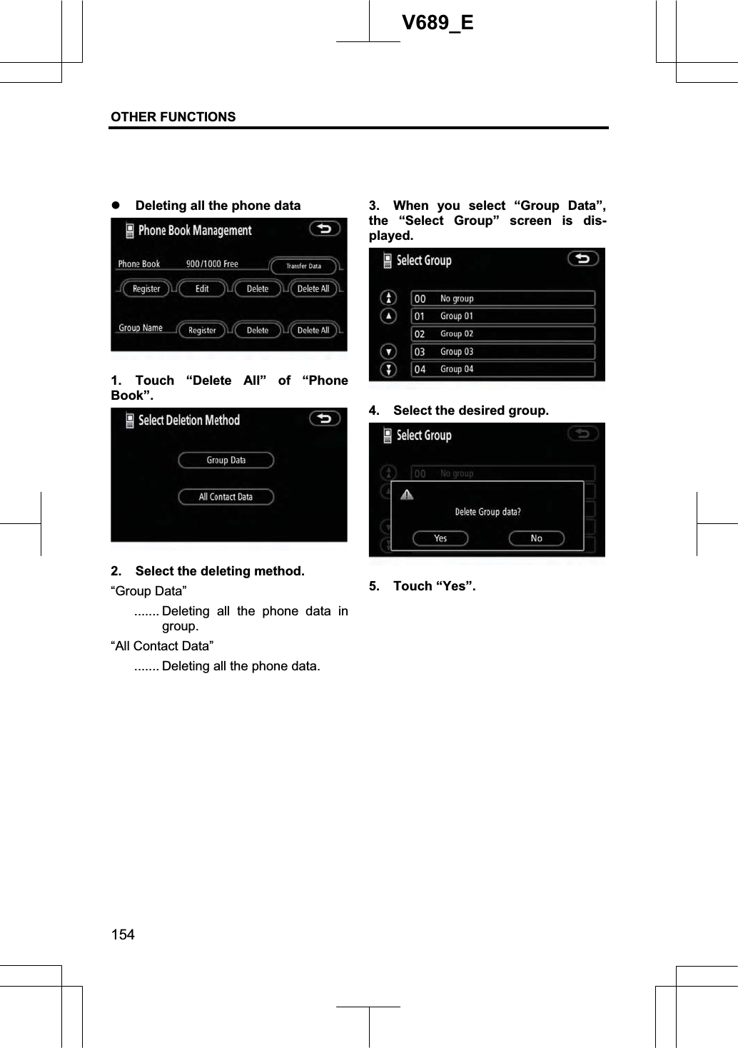 OTHER FUNCTIONS  154V689_E z Deleting all the phone data 1.  Touch “Delete All” of “Phone Book”. 2.  Select the deleting method. “Group Data” ....... Deleting all the phone data in group. “All Contact Data” ....... Deleting all the phone data. 3.  When you select “Group Data”, the “Select Group” screen is dis-played. 4.  Select the desired group. 5. Touch “Yes”. 