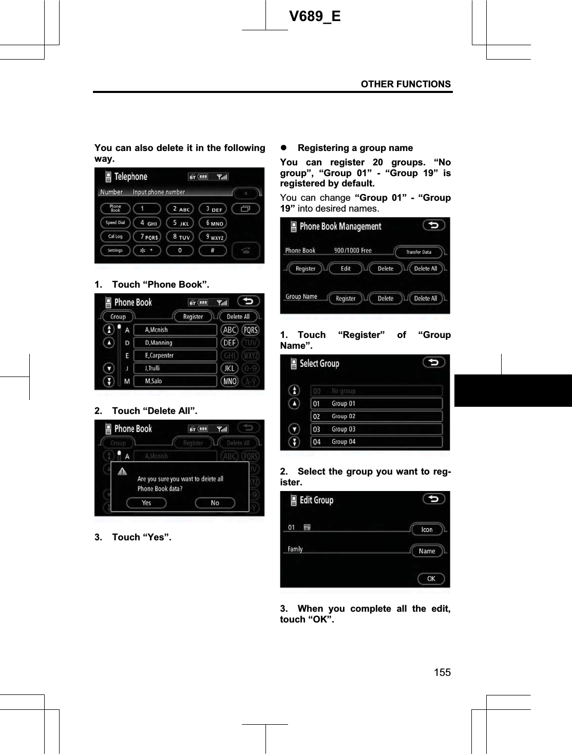 OTHER FUNCTIONS 155V689_E You can also delete it in the following way. 1.  Touch “Phone Book”. 2. Touch “Delete All”. 3. Touch “Yes”. z Registering a group name You can register 20 groups. “No group”, “Group 01” - “Group 19” is registered by default. You can change “Group 01” - “Group 19” into desired names. 1. Touch “Register” of “Group Name”.2.  Select the group you want to reg-ister.3.  When you complete all the edit, touch “OK”. 