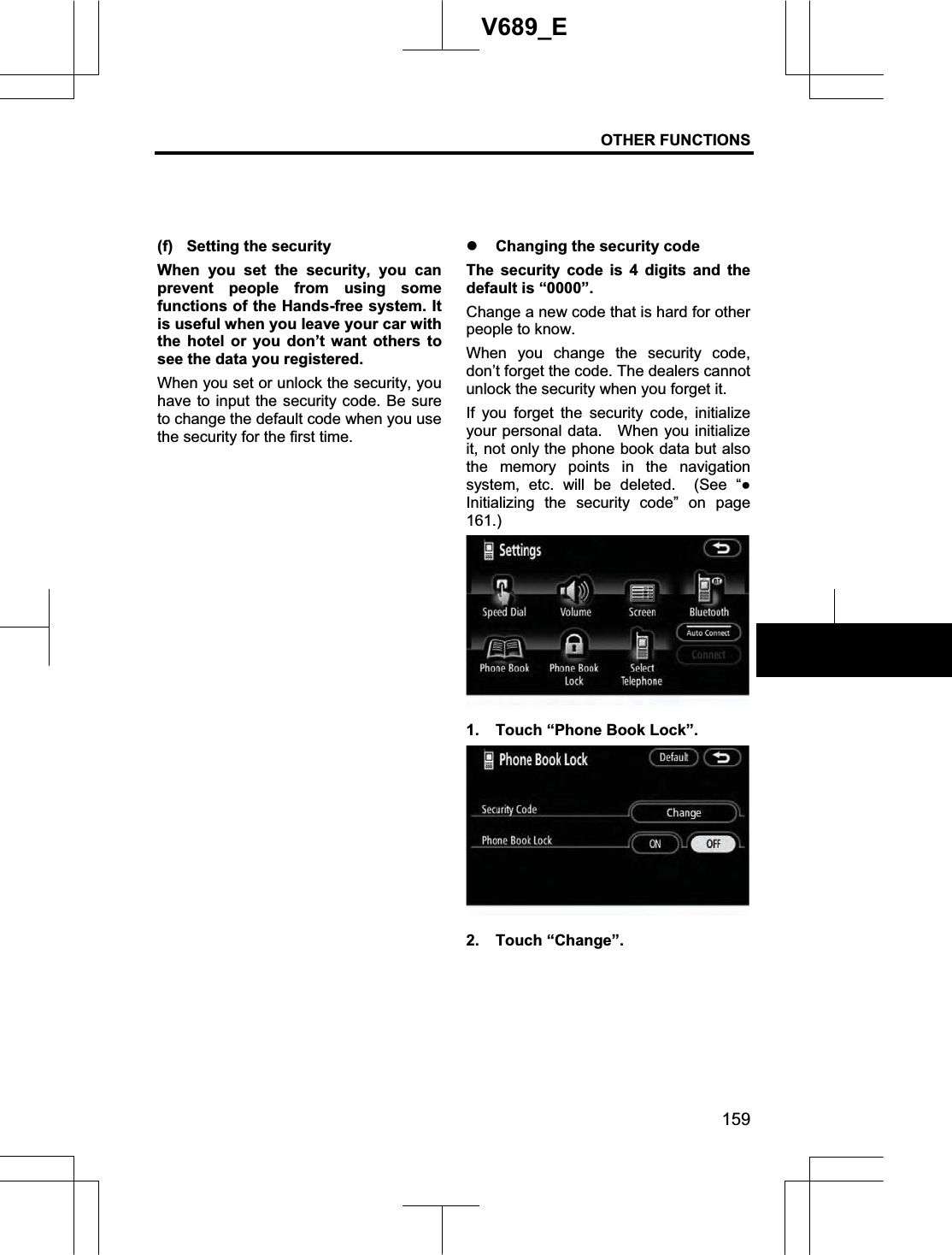 OTHER FUNCTIONS 159V689_E (f)  Setting the security When you set the security, you can prevent people from using some functions of the Hands-free system. It is useful when you leave your car with the hotel or you don’t want others to see the data you registered.   When you set or unlock the security, you have to input the security code. Be sure to change the default code when you use the security for the first time. z Changing the security code The security code is 4 digits and the default is “0000”. Change a new code that is hard for other people to know. When you change the security code, don’t forget the code. The dealers cannot unlock the security when you forget it. If you forget the security code, initialize your personal data.  When you initialize it, not only the phone book data but also the memory points in the navigation system, etc. will be deleted.  (See “ƔInitializing the security code” on page 161.)1.  Touch “Phone Book Lock”. 2. Touch “Change”. 