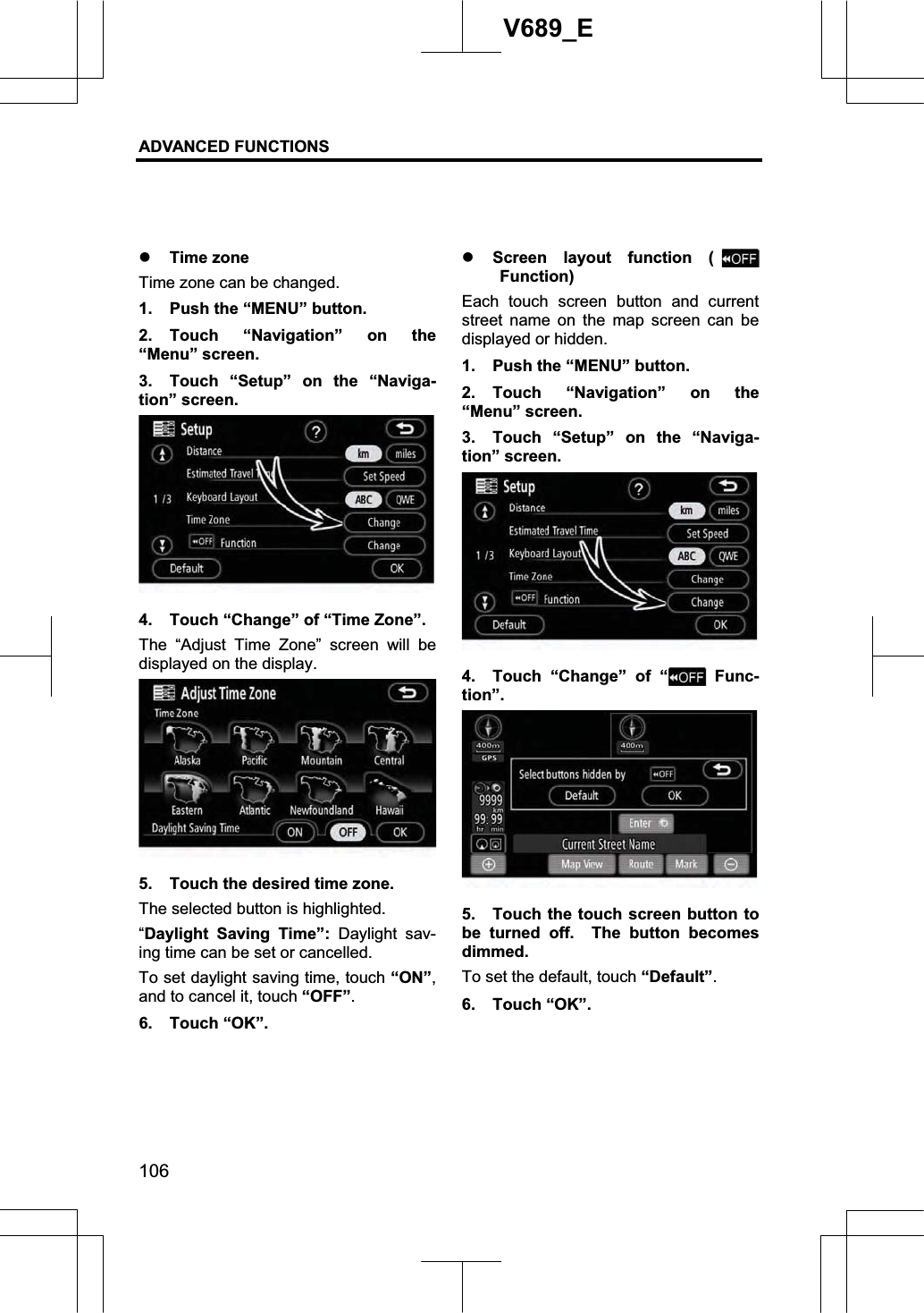 ADVANCED FUNCTIONS 106V689_E z Time zone Time zone can be changed. 1.  Push the “MENU” button. 2. Touch “Navigation” on the “Menu” screen. 3.  Touch “Setup” on the “Naviga-tion” screen. 4.  Touch “Change” of “Time Zone”. The “Adjust Time Zone” screen will be displayed on the display. 5.  Touch the desired time zone. The selected button is highlighted. “Daylight Saving Time”: Daylight sav-ing time can be set or cancelled. To set daylight saving time, touch “ON”,and to cancel it, touch “OFF”.6. Touch “OK”. z Screen layout function (Function) Each touch screen button and current street name on the map screen can be displayed or hidden. 1.  Push the “MENU” button. 2. Touch “Navigation” on the “Menu” screen. 3.  Touch “Setup” on the “Naviga-tion” screen. 4.  Touch “Change” of “  Func-tion”.5.  Touch the touch screen button to be turned off.  The button becomes dimmed. To set the default, touch “Default”.6. Touch “OK”. 