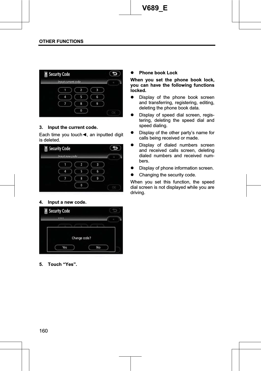 OTHER FUNCTIONS  160V689_E 3.  Input the current code. Each time you touchŻ, an inputted digit is deleted. 4.  Input a new code. 5. Touch “Yes”. z Phone book Lock When you set the phone book lock, you can have the following functions locked. z Display of the phone book screen and transferring, registering, editing, deleting the phone book data. z Display of speed dial screen, regis-tering, deleting the speed dial and speed dialing. z Display of the other party’s name for calls being received or made. z Display of dialed numbers screen and received calls screen, deleting dialed numbers and received num-bers.z Display of phone information screen. z Changing the security code. When you set this function, the speed dial screen is not displayed while you are driving. 