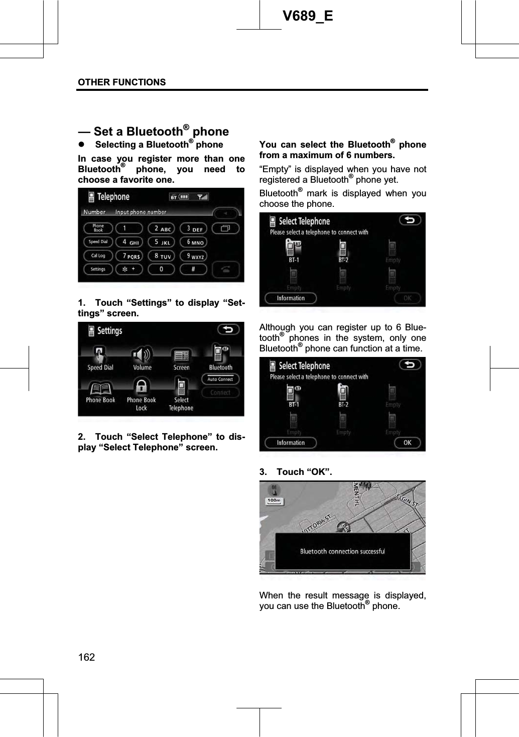 OTHER FUNCTIONS  162V689_E z Selecting a Bluetooth® phone In case you register more than one Bluetooth® phone, you need to choose a favorite one. 1.  Touch “Settings” to display “Set-tings” screen. 2.  Touch “Select Telephone” to dis-play “Select Telephone” screen. You can select the Bluetooth® phone from a maximum of 6 numbers.   “Empty” is displayed when you have not registered a Bluetooth® phone yet. Bluetooth® mark is displayed when you choose the phone. Although you can register up to 6 Blue-tooth® phones in the system, only one Bluetooth® phone can function at a time. 3. Touch “OK”. When the result message is displayed, you can use the Bluetooth® phone. — Set a Bluetooth®phone