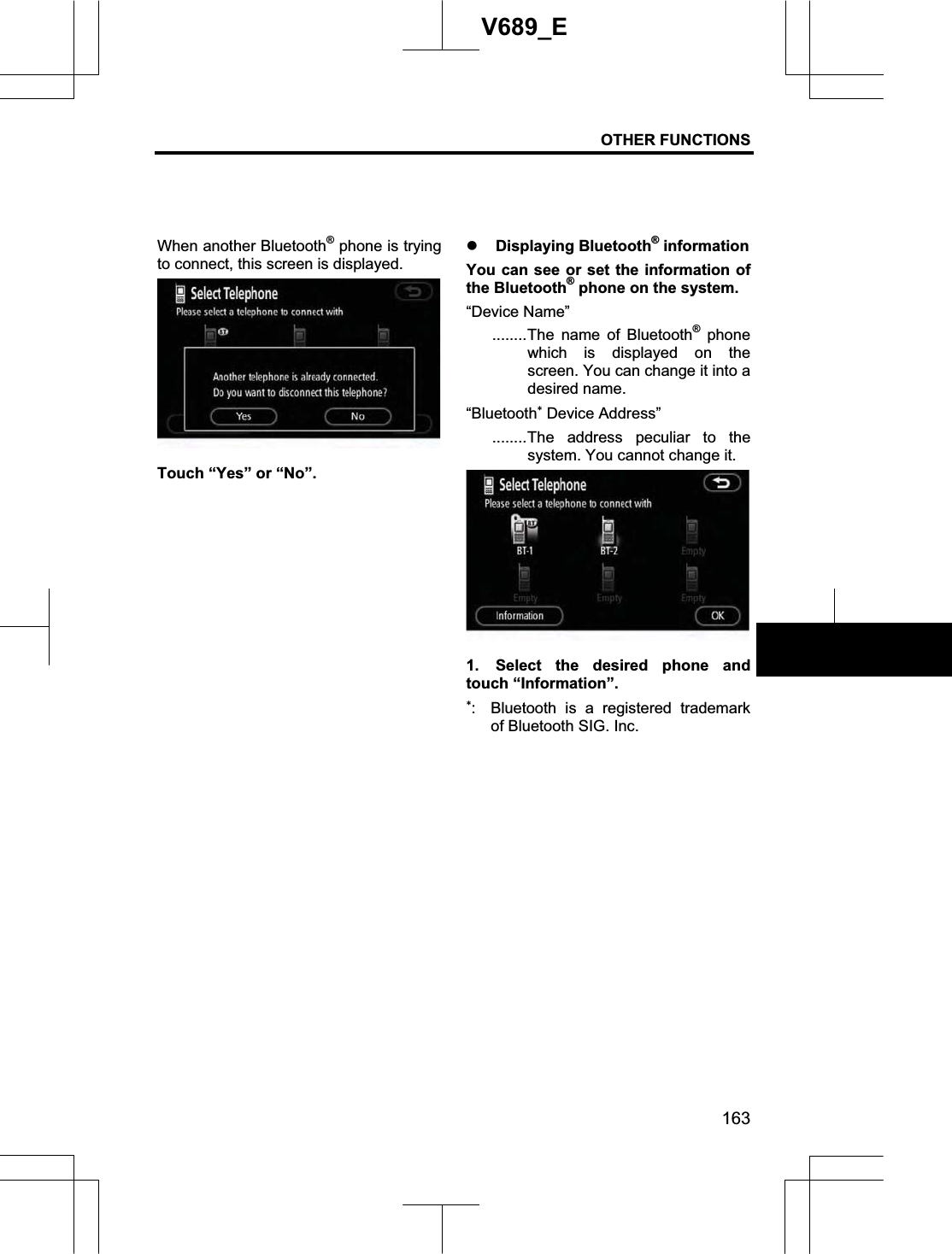 OTHER FUNCTIONS 163V689_E When another Bluetooth® phone is trying to connect, this screen is displayed. Touch “Yes” or “No”. z Displaying Bluetooth® information You can see or set the information of the Bluetooth® phone on the system. “Device Name” ........The name of Bluetooth® phone which is displayed on the screen. You can change it into a desired name. “Bluetooth Device Address” ........The address peculiar to the system. You cannot change it. 1.  Select the desired phone and touch “Information”. :  Bluetooth is a registered trademark of Bluetooth SIG. Inc. 