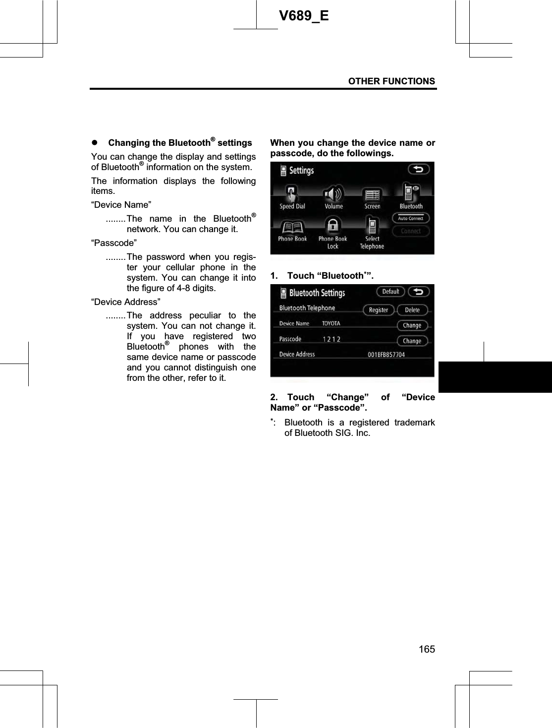 OTHER FUNCTIONS 165V689_E z Changing the Bluetooth® settings You can change the display and settings of Bluetooth® information on the system. The information displays the following items.“Device Name” ........The name in the Bluetooth®network. You can change it. “Passcode”........The password when you regis-ter your cellular phone in the system. You can change it into the figure of 4-8 digits. “Device Address” ........The address peculiar to the system. You can not change it. If you have registered two Bluetooth® phones with the same device name or passcode and you cannot distinguish one from the other, refer to it. When you change the device name or passcode, do the followings. 1. Touch “Bluetooth”.2. Touch “Change” of “Device Name” or “Passcode”. :  Bluetooth is a registered trademark of Bluetooth SIG. Inc. 