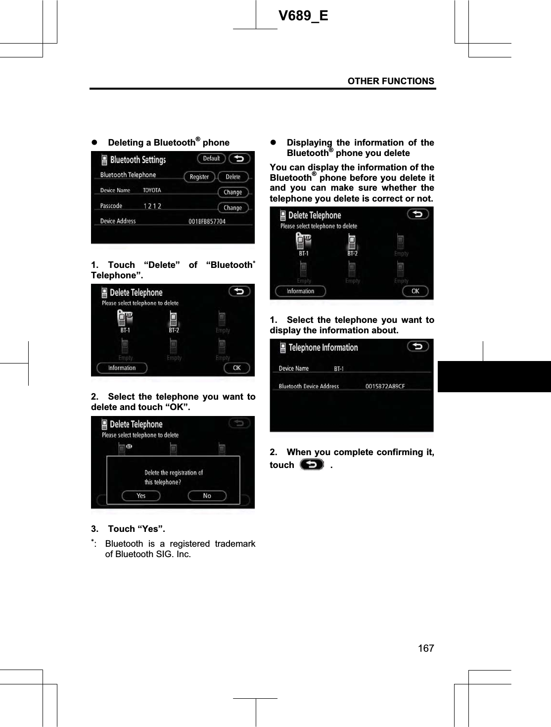 OTHER FUNCTIONS 167V689_E z Deleting a Bluetooth® phone 1. Touch “Delete” of “BluetoothTelephone”. 2.  Select the telephone you want to delete and touch “OK”. 3. Touch “Yes”. :  Bluetooth is a registered trademark of Bluetooth SIG. Inc. z Displaying the information of the  Bluetooth® phone you delete You can display the information of the Bluetooth® phone before you delete it and you can make sure whether the telephone you delete is correct or not. 1.  Select the telephone you want to display the information about. 2.  When you complete confirming it, touch   . 