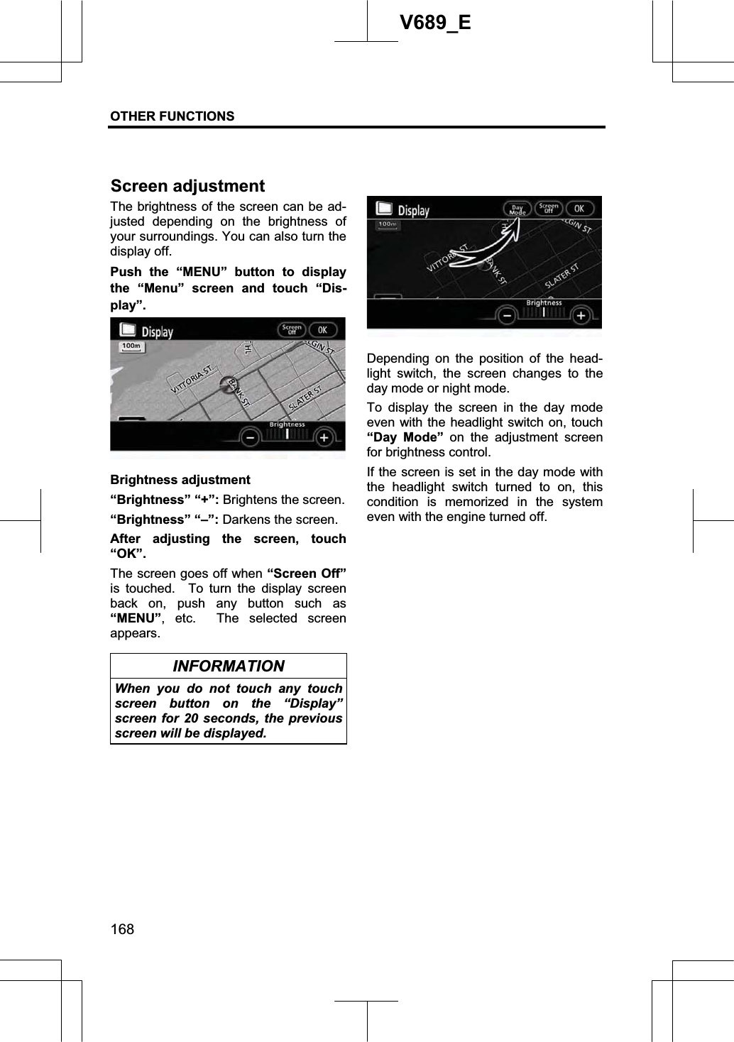 OTHER FUNCTIONS  168V689_E The brightness of the screen can be ad-justed depending on the brightness of your surroundings. You can also turn the display off. Push the “MENU” button to display the “Menu” screen and touch “Dis-play”. Brightness adjustment “Brightness” “+”: Brightens the screen. “Brightness” “–”: Darkens the screen. After adjusting the screen, touch “OK”.The screen goes off when “Screen Off” is touched.  To turn the display screen back on, push any button such as “MENU”, etc.  The selected screen appears. INFORMATION When you do not touch any touch screen button on the “Display” screen for 20 seconds, the previous screen will be displayed. Depending on the position of the head-light switch, the screen changes to the day mode or night mode. To display the screen in the day mode even with the headlight switch on, touch “Day Mode” on the adjustment screen for brightness control. If the screen is set in the day mode with the headlight switch turned to on, this condition is memorized in the system even with the engine turned off. Screen adjustment