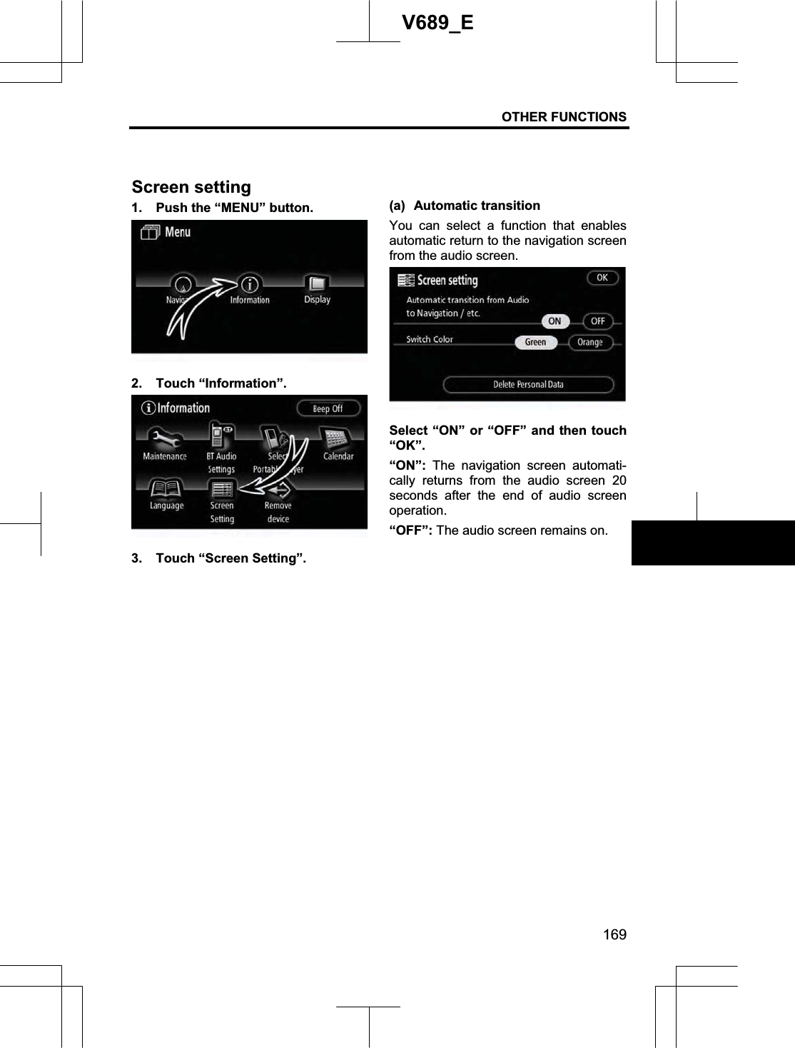 OTHER FUNCTIONS 169V689_E 1.  Push the “MENU” button. 2. Touch “Information”. 3.  Touch “Screen Setting”. (a) Automatic transition You can select a function that enables automatic return to the navigation screen from the audio screen. Select “ON” or “OFF” and then touch “OK”.“ON”: The navigation screen automati-cally returns from the audio screen 20 seconds after the end of audio screenoperation. “OFF”: The audio screen remains on. Screen setting