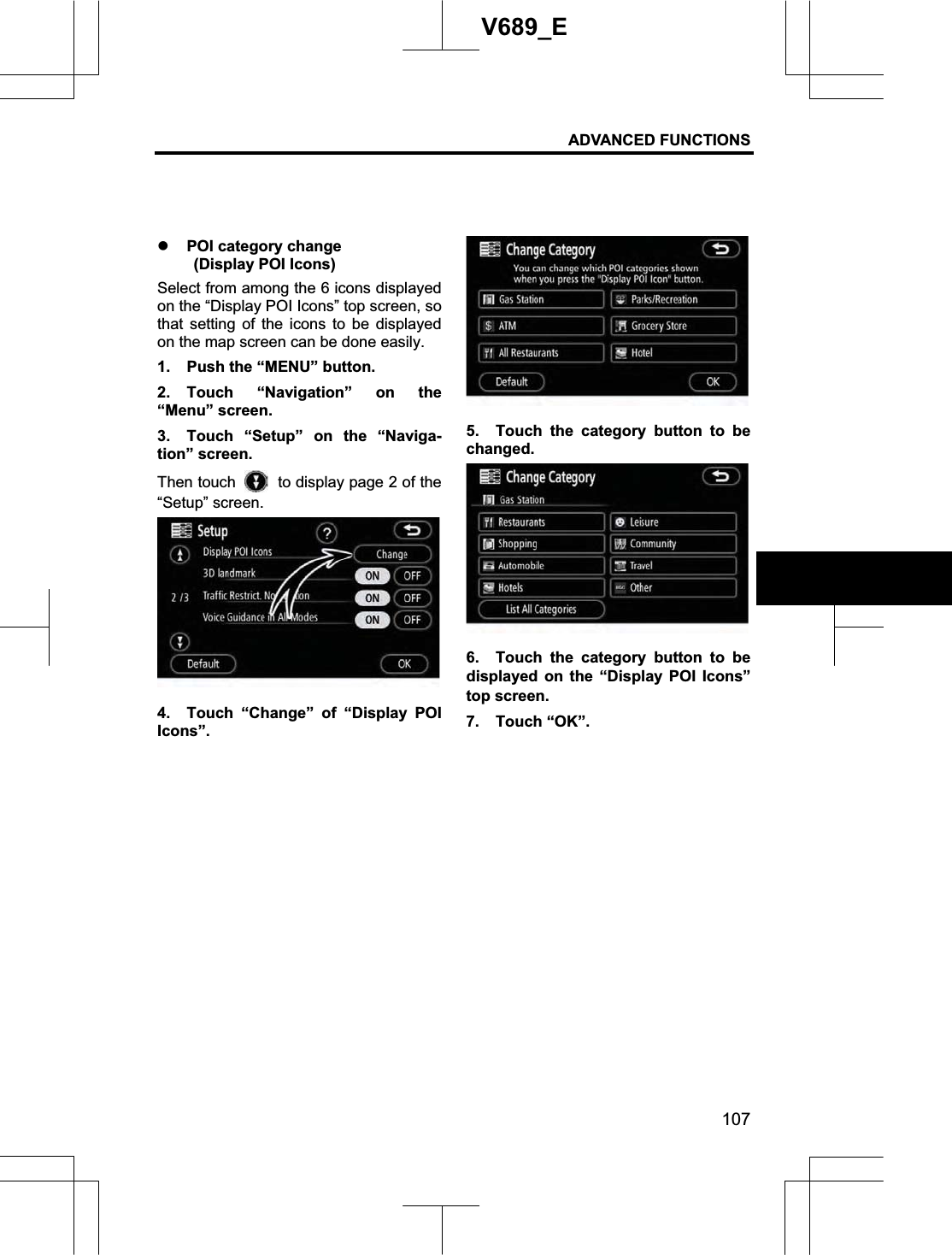 ADVANCED FUNCTIONS 107V689_E z POI category change   (Display POI Icons) Select from among the 6 icons displayed on the “Display POI Icons” top screen, so that setting of the icons to be displayed on the map screen can be done easily. 1.  Push the “MENU” button. 2. Touch “Navigation” on the “Menu” screen. 3.  Touch “Setup” on the “Naviga-tion” screen. Then touch    to display page 2 of the “Setup” screen. 4.  Touch “Change” of “Display POI Icons”. 5.  Touch the category button to be changed. 6.  Touch the category button to be displayed on the “Display POI Icons” top screen.   7. Touch “OK”. 