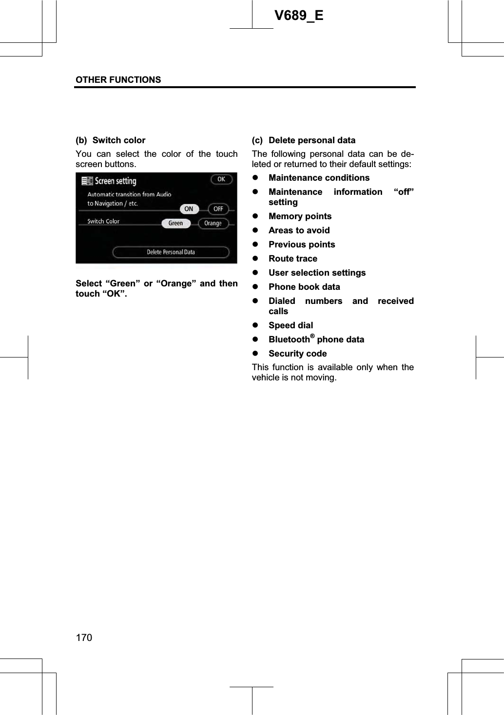 OTHER FUNCTIONS  170V689_E (b) Switch color You can select the color of the touch screen buttons. Select “Green” or “Orange” and then touch “OK”. (c) Delete personal data The following personal data can be de-leted or returned to their default settings: z Maintenance conditions z Maintenance information “off” settingz Memory points z Areas to avoid z Previous points z Route trace z User selection settings z Phone book data z Dialed numbers and received callsz Speed dial z Bluetooth® phone data z Security code This function is available only when the vehicle is not moving. 