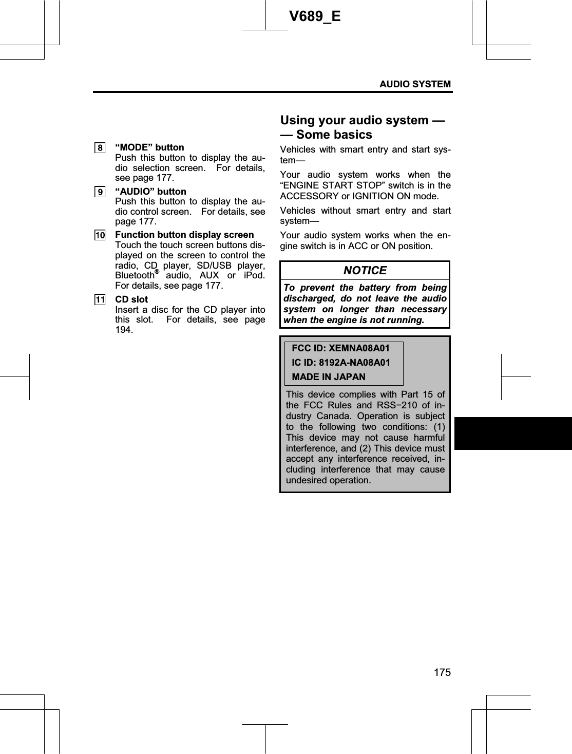 AUDIO SYSTEM 175V689_E  “MODE” button Push this button to display the au-dio selection screen.  For details, see page 177.  “AUDIO” button Push this button to display the au-dio control screen.    For details, see page 177.   Function button display screen Touch the touch screen buttons dis-played on the screen to control the radio, CD player, SD/USB player, Bluetooth®audio, AUX or iPod.  For details, see page 177.  CD slot Insert a disc for the CD player into this slot.  For details, see page 194.Vehicles with smart entry and start sys-tem—Your audio system works when the “ENGINE START STOP” switch is in the ACCESSORY or IGNITION ON mode. Vehicles without smart entry and start system— Your audio system works when the en-gine switch is in ACC or ON position. NOTICE To prevent the battery from being discharged, do not leave the audio system on longer than necessary when the engine is not running. FCC ID: XEMNA08A01 IC ID: 8192A-NA08A01 MADE IN JAPAN This device complies with Part 15 of the FCC Rules and RSSí210 of in-dustry Canada. Operation is subject to the following two conditions: (1) This device may not cause harmful interference, and (2) This device must accept any interference received, in-cluding interference that may cause undesired operation. Using your audio system — —Some basics