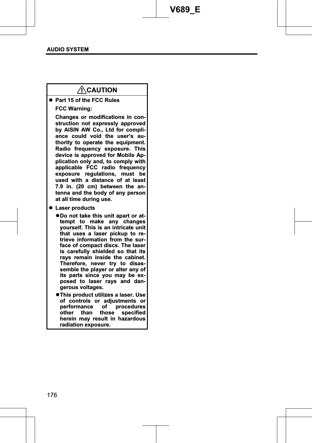 AUDIO SYSTEM 176V689_E CAUTIONzPart 15 of the FCC Rules FCC Warning: Changes or modifications in con-struction not expressly approved by AISIN AW Co., Ltd for compli-ance could void the user’s au-thority to operate the equipment.Radio frequency exposure. This device is approved for Mobile Ap-plication only and, to comply with applicable FCC radio frequency exposure regulations, must be used with a distance of at least 7.9 in. (20 cm) between the an-tenna and the body of any person at all time during use. zLaser products zDo not take this unit apart or at-tempt to make any changes yourself. This is an intricate unit that uses a laser pickup to re-trieve information from the sur-face of compact discs. The laser is carefully shielded so that its rays remain inside the cabinet.Therefore, never try to disas-semble the player or alter any of its parts since you may be ex-posed to laser rays and dan-gerous voltages. zThis product utilizes a laser. Use of controls or adjustments or performance of procedures other than those specified herein may result in hazardous radiation exposure.