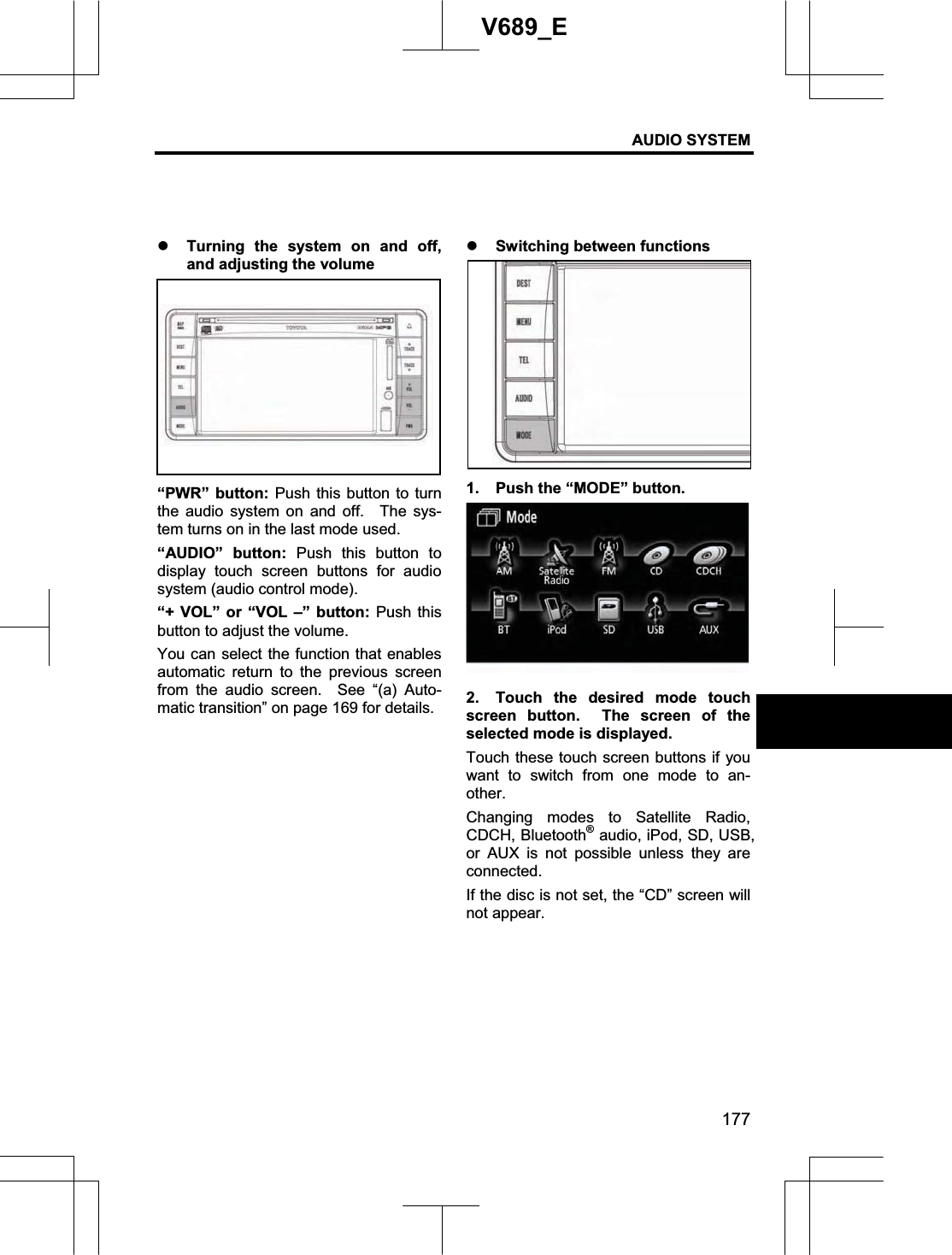 AUDIO SYSTEM 177V689_E z Turning the system on and off, and adjusting the volume “PWR” button: Push this button to turn the audio system on and off.  The sys-tem turns on in the last mode used. “AUDIO” button: Push this button to display touch screen buttons for audio system (audio control mode). “+ VOL” or “VOL –” button: Push this button to adjust the volume. You can select the function that enables automatic return to the previous screen from the audio screen.  See “(a) Auto-matic transition” on page 169 for details. z Switching between functions 1.  Push the “MODE” button. 2.  Touch the desired mode touch screen button.  The screen of the selected mode is displayed. Touch these touch screen buttons if you want to switch from one mode to an-other.Changing modes to Satellite Radio, CDCH, Bluetooth® audio, iPod, SD, USB, or AUX is not possible unless they are connected. If the disc is not set, the “CD” screen will not appear. 