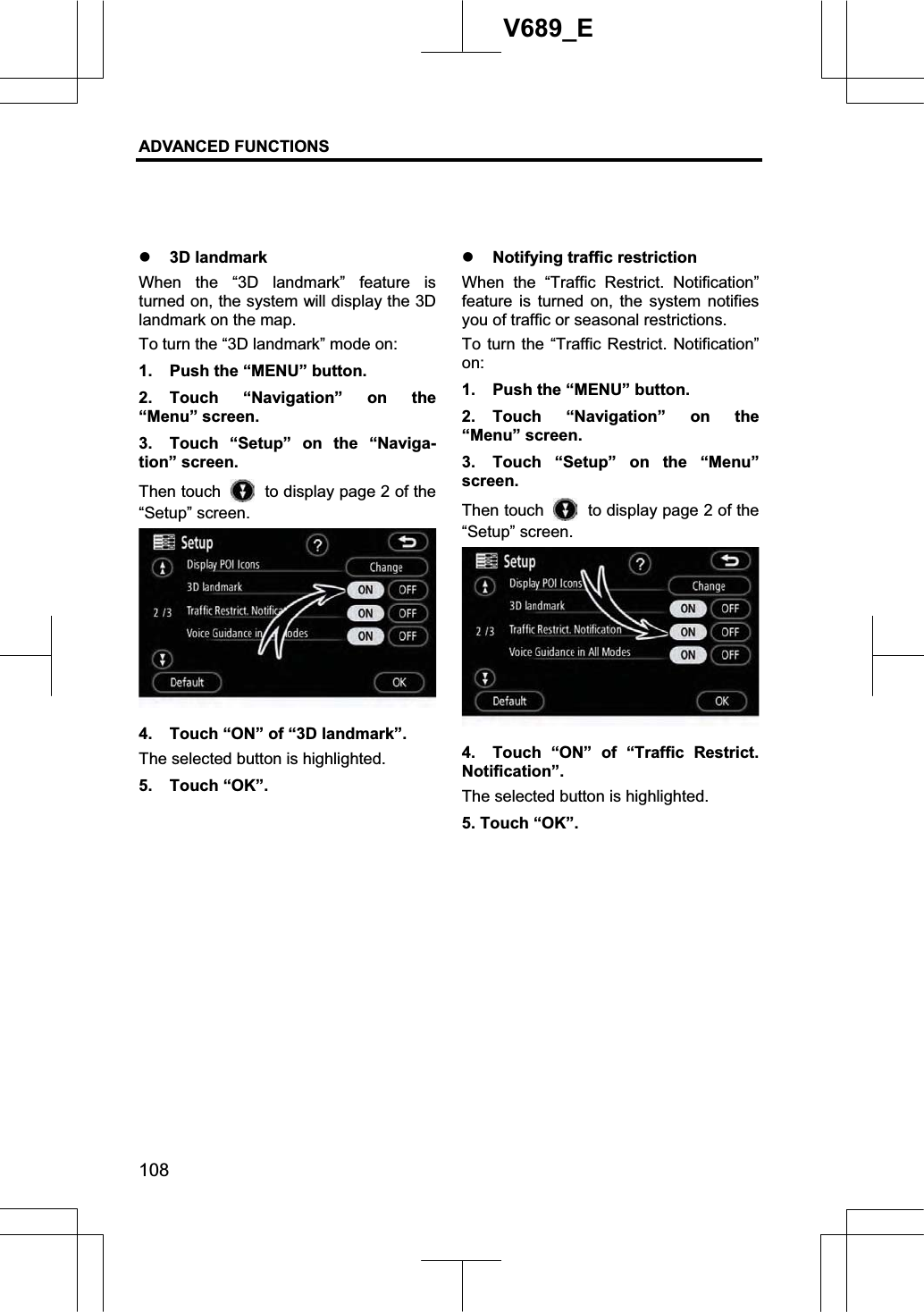ADVANCED FUNCTIONS 108V689_E z 3D landmark When the “3D landmark” feature is turned on, the system will display the 3D landmark on the map. To turn the “3D landmark” mode on: 1.  Push the “MENU” button. 2. Touch “Navigation” on the “Menu” screen. 3.  Touch “Setup” on the “Naviga-tion” screen. Then touch    to display page 2 of the “Setup” screen. 4.  Touch “ON” of “3D landmark”. The selected button is highlighted. 5. Touch “OK”.z Notifying traffic restriction When the “Traffic Restrict. Notification” feature is turned on, the system notifies you of traffic or seasonal restrictions. To turn the “Traffic Restrict. Notification”on:1.  Push the “MENU” button. 2. Touch “Navigation” on the “Menu” screen. 3.  Touch “Setup” on the “Menu” screen. Then touch    to display page 2 of the “Setup” screen. 4.  Touch “ON” of “Traffic Restrict. Notification”.The selected button is highlighted. 5. Touch “OK”. 