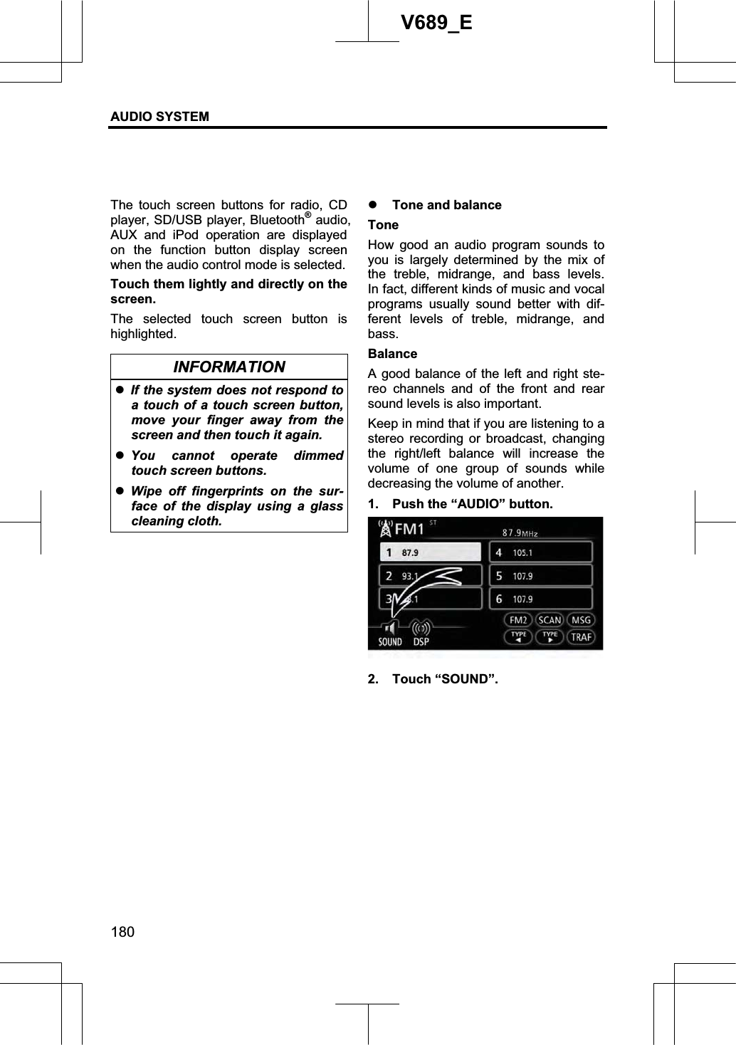 AUDIO SYSTEM 180V689_E The touch screen buttons for radio, CD player, SD/USB player, Bluetooth® audio,   AUX and iPod operation are displayed on the function button display screen when the audio control mode is selected.     Touch them lightly and directly on the screen. The selected touch screen button is highlighted. INFORMATION zIf the system does not respond to a touch of a touch screen button, move your finger away from the screen and then touch it again. zYou cannot operate dimmed touch screen buttons. zWipe off fingerprints on the sur-face of the display using a glass cleaning cloth. z Tone and balance Tone How good an audio program sounds to you is largely determined by the mix of the treble, midrange, and bass levels.  In fact, different kinds of music and vocal programs usually sound better with dif-ferent levels of treble, midrange, and bass.Balance A good balance of the left and right ste-reo channels and of the front and rear sound levels is also important. Keep in mind that if you are listening to a stereo recording or broadcast, changing the right/left balance will increase the volume of one group of sounds while decreasing the volume of another. 1.  Push the “AUDIO” button. 2. Touch “SOUND”. 