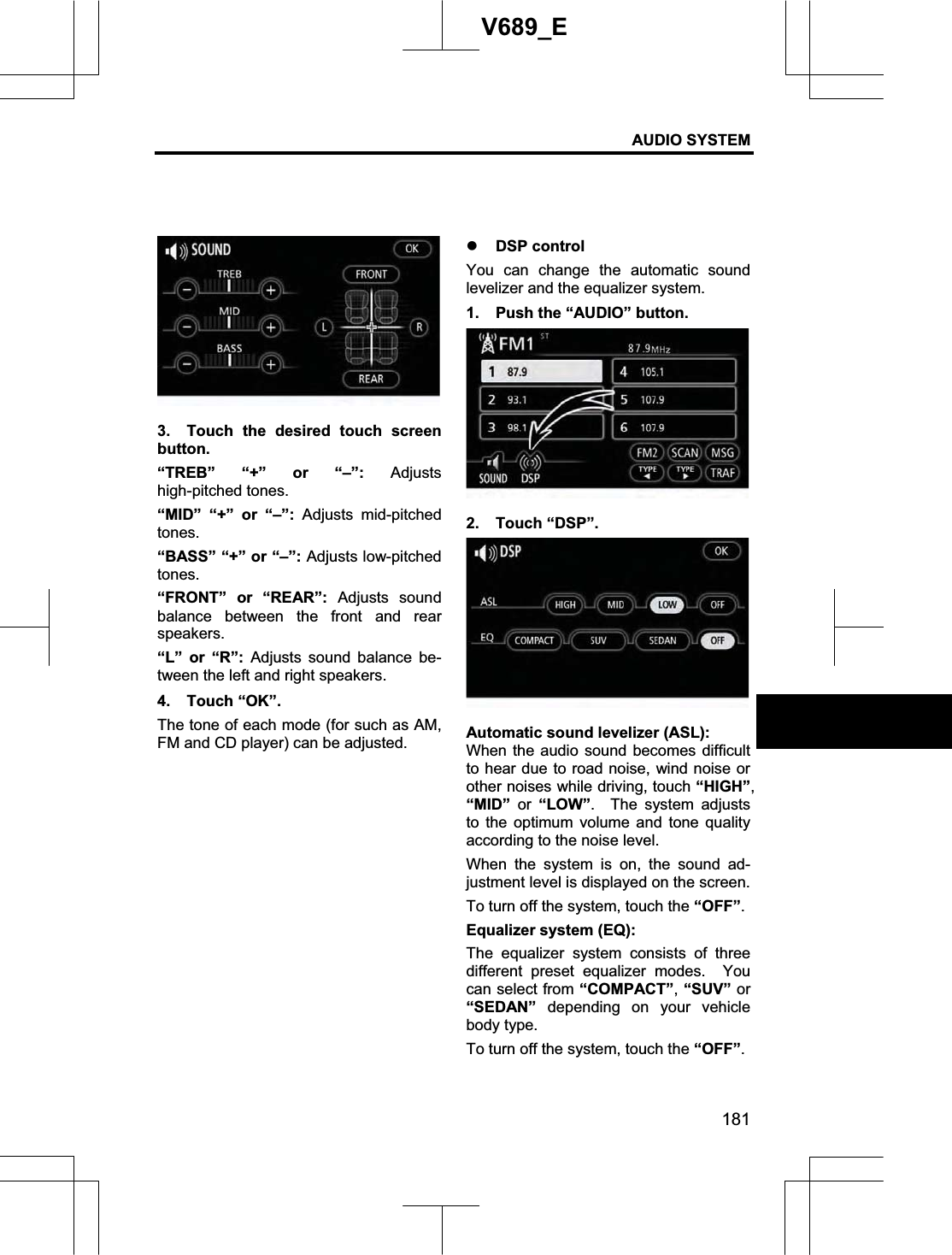 AUDIO SYSTEM 181V689_E 3.  Touch the desired touch screen button. “TREB” “+” or “–”: Adjusts high-pitched tones. “MID” “+” or “–”: Adjusts mid-pitched tones.“BASS” “+” or “–”: Adjusts low-pitched tones.“FRONT” or “REAR”: Adjusts sound balance between the front and rear speakers. “L” or “R”: Adjusts sound balance be-tween the left and right speakers. 4. Touch “OK”. The tone of each mode (for such as AM, FM and CD player) can be adjusted. z DSP control You can change the automatic sound levelizer and the equalizer system. 1.  Push the “AUDIO” button. 2. Touch “DSP”. Automatic sound levelizer (ASL): When the audio sound becomes difficult to hear due to road noise, wind noise or other noises while driving, touch “HIGH”,“MID” or “LOW”.  The system adjusts to the optimum volume and tone quality according to the noise level. When the system is on, the sound ad-justment level is displayed on the screen. To turn off the system, touch the “OFF”.Equalizer system (EQ): The equalizer system consists of three different preset equalizer modes.  You can select from “COMPACT”,“SUV” or “SEDAN” depending on your vehicle body type. To turn off the system, touch the “OFF”.