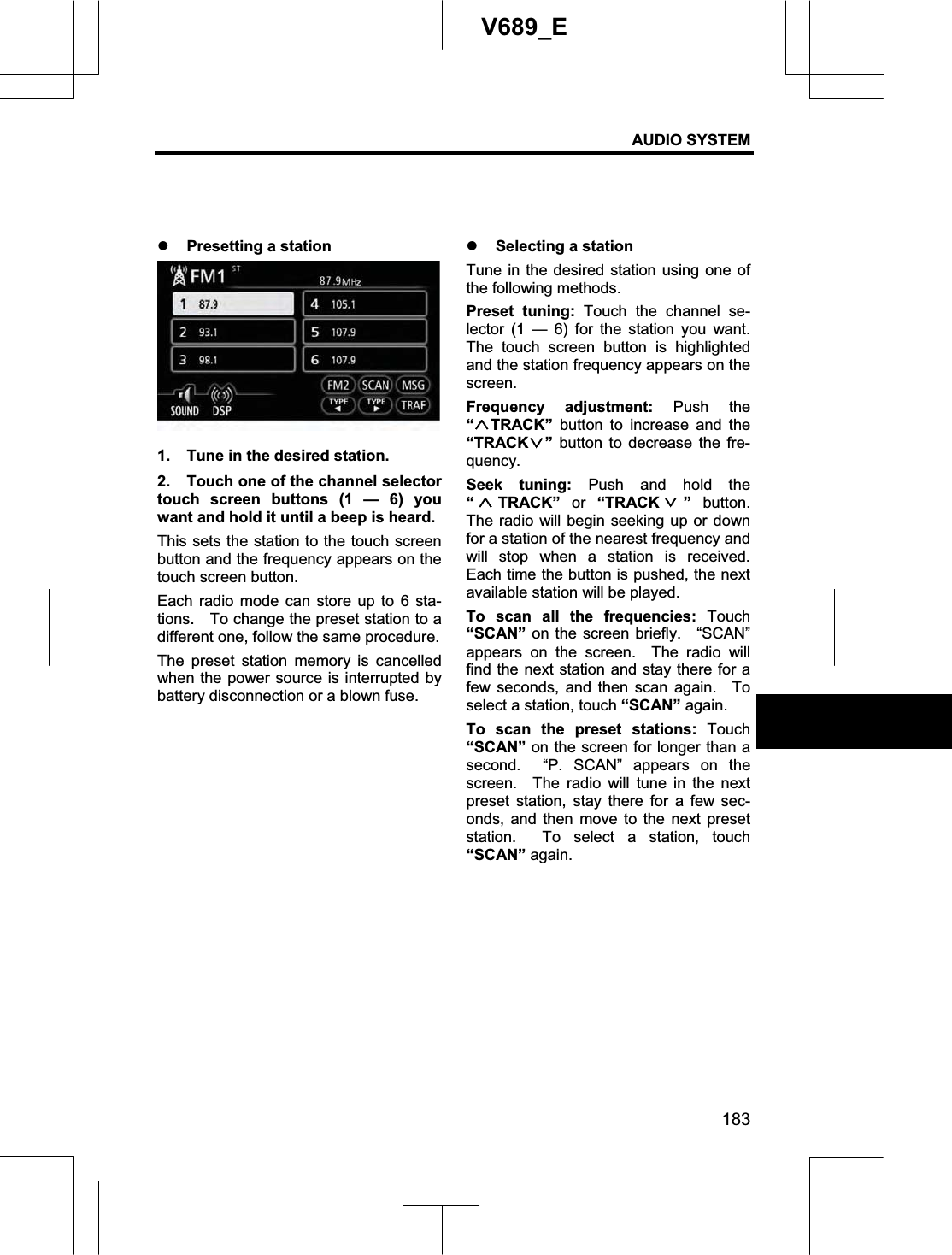 AUDIO SYSTEM 183V689_E z Presetting a station 1.  Tune in the desired station. 2.  Touch one of the channel selector touch screen buttons (1 — 6) you want and hold it until a beep is heard.     This sets the station to the touch screen button and the frequency appears on the touch screen button. Each radio mode can store up to 6 sta-tions.    To change the preset station to a different one, follow the same procedure. The preset station memory is cancelled when the power source is interrupted by battery disconnection or a blown fuse. z Selecting a station Tune in the desired station using one of the following methods. Preset tuning: Touch the channel se-lector (1 — 6) for the station you want.  The touch screen button is highlighted and the station frequency appears on the screen.Frequency adjustment: Push the “TRACK” button to increase and the “TRACK ” button to decrease the fre-quency. Seek tuning: Push and hold the “TRACK” or “TRACK ” button.  The radio will begin seeking up or down for a station of the nearest frequency and will stop when a station is received.  Each time the button is pushed, the next available station will be played. To scan all the frequencies: Touch “SCAN” on the screen briefly.   “SCAN” appears on the screen.  The radio will find the next station and stay there for a few seconds, and then scan again.  To select a station, touch “SCAN” again. To scan the preset stations: Touch“SCAN” on the screen for longer than a second.  “P. SCAN” appears on the screen.  The radio will tune in the next preset station, stay there for a few sec-onds, and then move to the next preset station.  To select a station, touch“SCAN” again. 