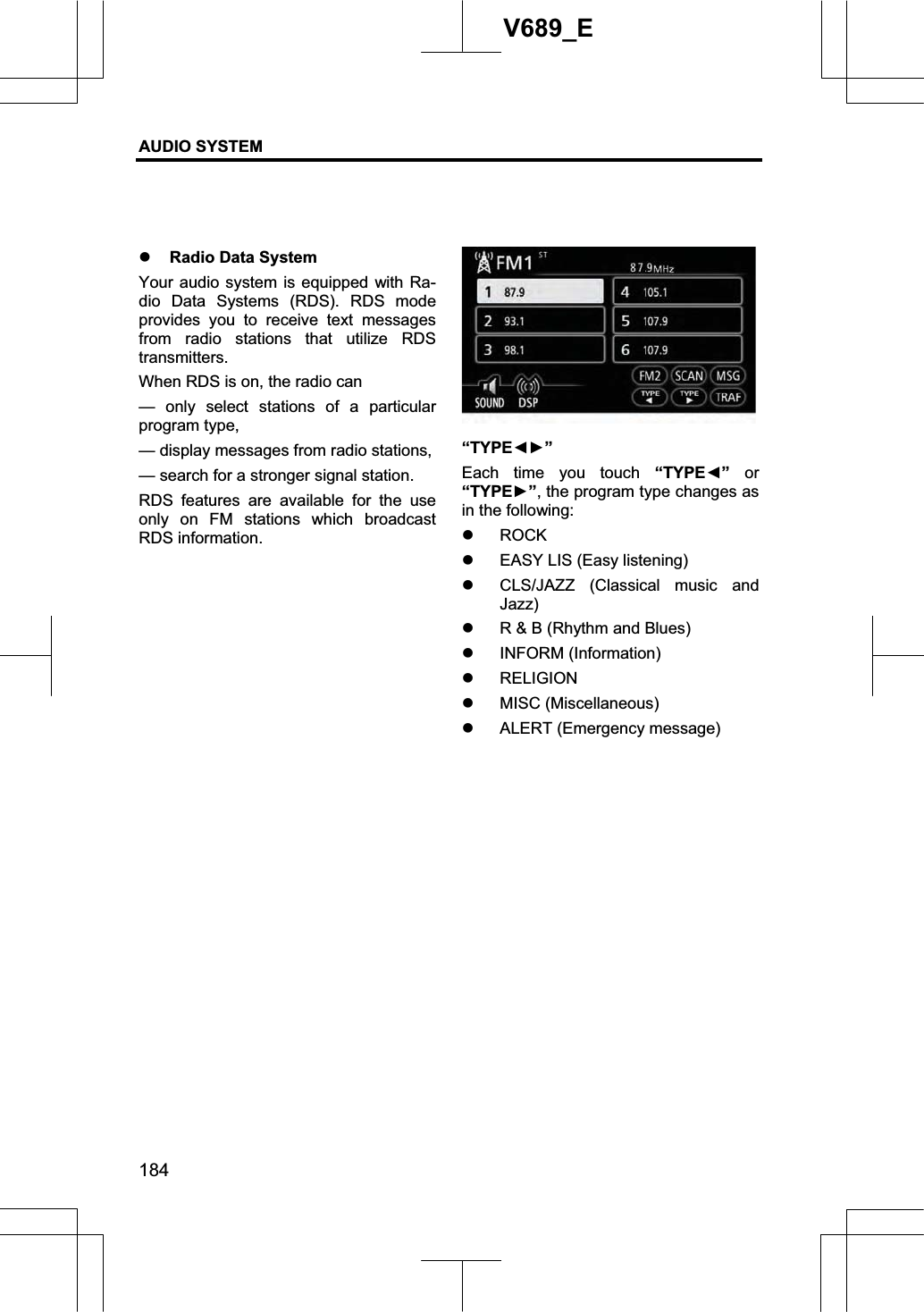 AUDIO SYSTEM 184V689_E z Radio Data System Your audio system is equipped with Ra-dio Data Systems (RDS). RDS mode provides you to receive text messages from radio stations that utilize RDS transmitters.When RDS is on, the radio can — only select stations of a particular program type, — display messages from radio stations, — search for a stronger signal station. RDS features are available for the use only on FM stations which broadcast RDS information. “TYPEŻŹ”Each time you touch “TYPEŻ” or “TYPEŹ”, the program type changes as in the following: z ROCKz EASY LIS (Easy listening) z CLS/JAZZ (Classical music and Jazz)z R &amp; B (Rhythm and Blues) z INFORM (Information) z RELIGIONz MISC (Miscellaneous) z ALERT (Emergency message) 