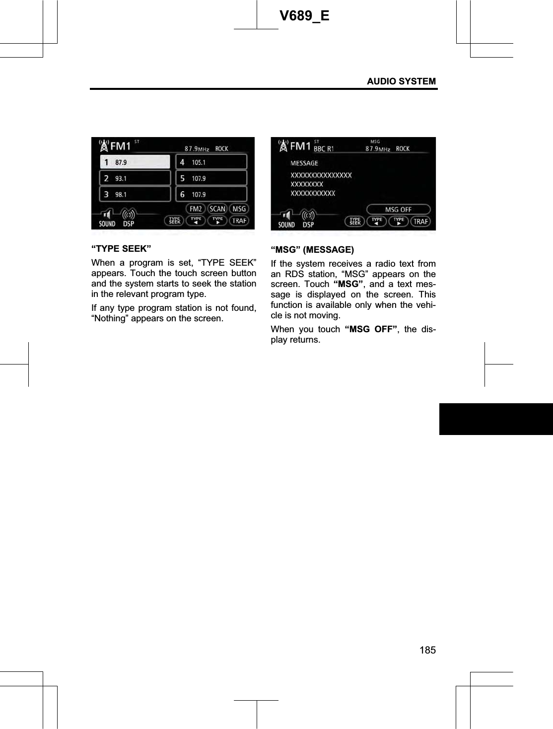 AUDIO SYSTEM 185V689_E “TYPE SEEK” When a program is set, “TYPE SEEK” appears. Touch the touch screen button and the system starts to seek the station in the relevant program type. If any type program station is not found, “Nothing” appears on the screen. “MSG” (MESSAGE) If the system receives a radio text from an RDS station, “MSG” appears on the screen. Touch “MSG”, and a text mes-sage is displayed on the screen. This function is available only when the vehi-cle is not moving. When you touch “MSG OFF”, the dis-play returns. 