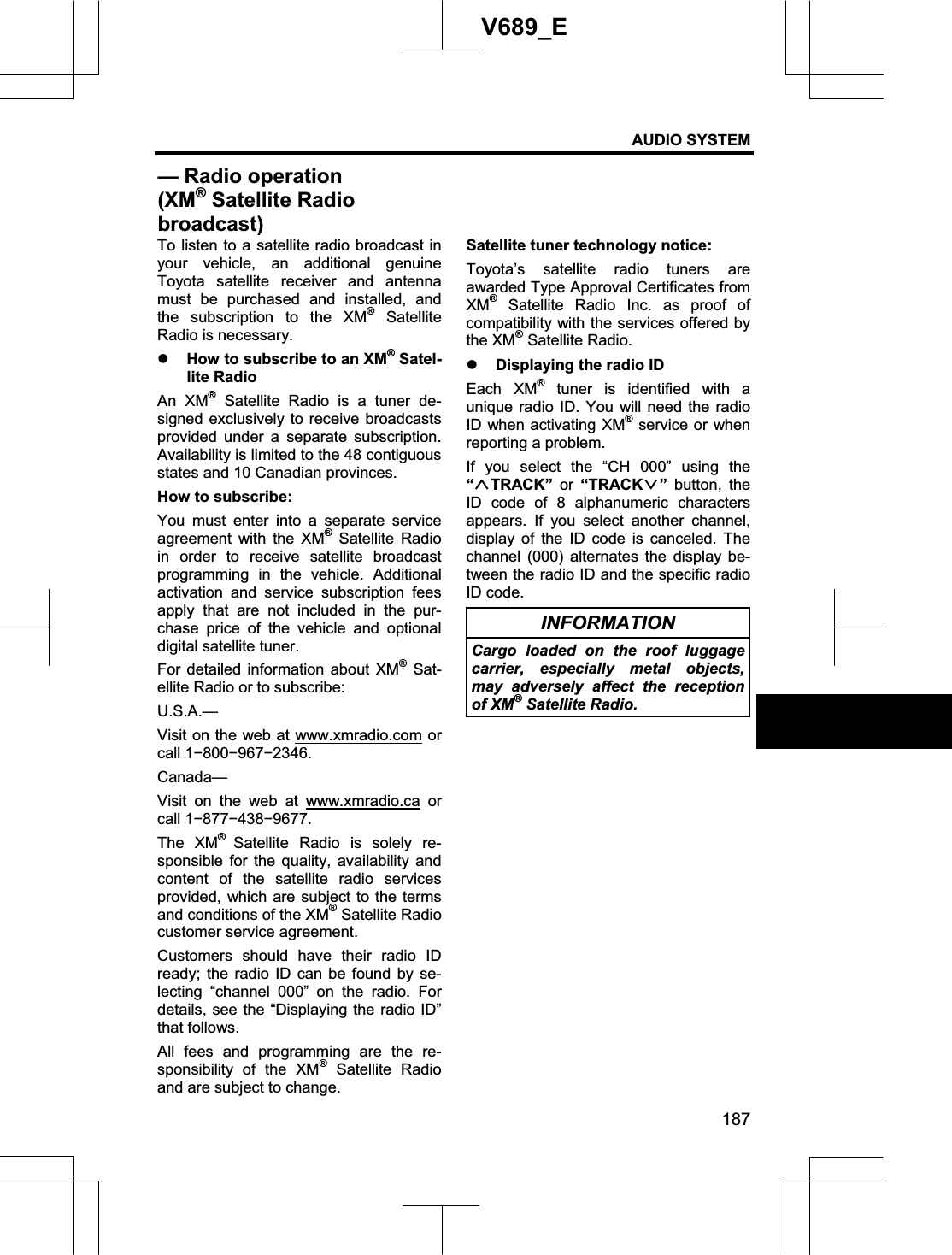 AUDIO SYSTEM 187V689_E To listen to a satellite radio broadcast in your vehicle, an additional genuine Toyota satellite receiver and antenna must be purchased and installed, and the subscription to the XM® Satellite Radio is necessary. z How to subscribe to an XM® Satel-lite Radio An XM® Satellite Radio is a tuner de-signed exclusively to receive broadcasts provided under a separate subscription. Availability is limited to the 48 contiguous states and 10 Canadian provinces. How to subscribe: You must enter into a separate service agreement with the XM® Satellite Radio in order to receive satellite broadcast programming in the vehicle. Additional activation and service subscription fees apply that are not included in the pur-chase price of the vehicle and optional digital satellite tuner. For detailed information about XM® Sat-ellite Radio or to subscribe: U.S.A.—Visit on the web at www.xmradio.com or call 1í800í967í2346. Canada— Visit on the web at www.xmradio.ca or call 1í877í438í9677. The XM®Satellite Radio is solely re-sponsible for the quality, availability and content of the satellite radio services provided, which are subject to the terms and conditions of the XM® Satellite Radio customer service agreement. Customers should have their radio ID ready; the radio ID can be found by se-lecting “channel 000” on the radio. For details, see the “Displaying the radio ID” that follows. All fees and programming are the re-sponsibility of the XM® Satellite Radio and are subject to change. Satellite tuner technology notice: Toyota’s satellite radio tuners are awarded Type Approval Certificates from XM® Satellite Radio Inc. as proof of compatibility with the services offered by the XM® Satellite Radio. z Displaying the radio ID Each XM® tuner is identified with a unique radio ID. You will need the radio ID when activating XM® service or when reporting a problem. If you select the “CH 000” using the “TRACK” or “TRACK ” button, the ID code of 8 alphanumeric characters appears. If you select another channel, display of the ID code is canceled. The channel (000) alternates the display be-tween the radio ID and the specific radio ID code. INFORMATION Cargo loaded on the roof luggage carrier, especially metal objects, may adversely affect the reception of XM® Satellite Radio. — Radio operation (XM® Satellite Radio broadcast)