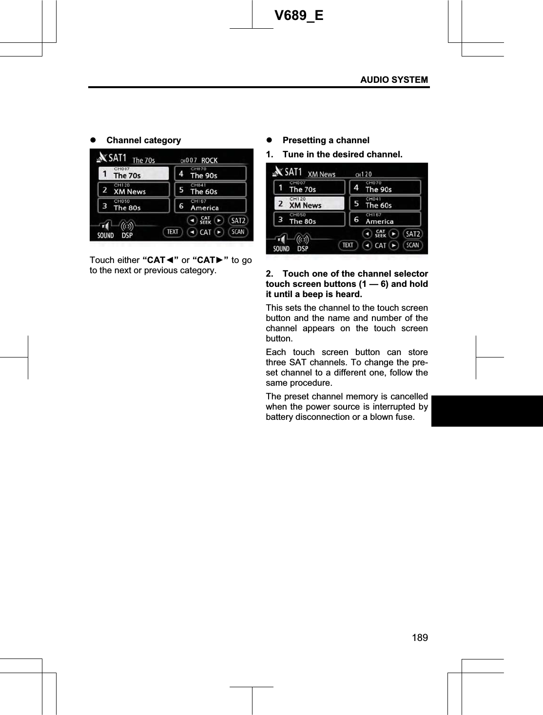 AUDIO SYSTEM 189V689_E z Channel category Touch either “CATŻ” or “CATŹ” to go to the next or previous category. z Presetting a channel 1.  Tune in the desired channel. 2.  Touch one of the channel selector touch screen buttons (1 — 6) and hold it until a beep is heard. This sets the channel to the touch screen button and the name and number of the channel appears on the touch screen button.Each touch screen button can store three SAT channels. To change the pre-set channel to a different one, follow the same procedure. The preset channel memory is cancelled when the power source is interrupted by battery disconnection or a blown fuse. 