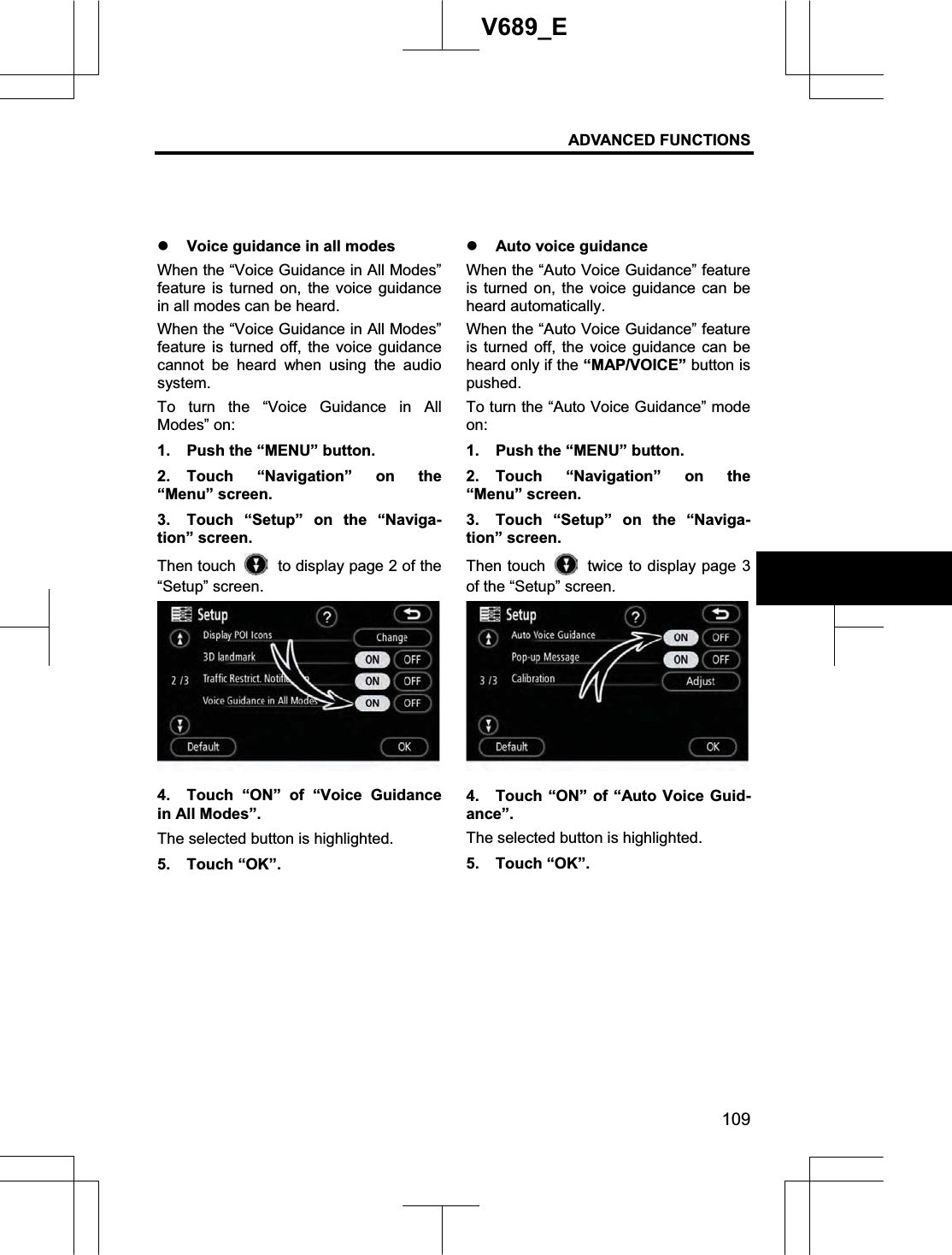 ADVANCED FUNCTIONS 109V689_E z Voice guidance in all modes When the “Voice Guidance in All Modes” feature is turned on, the voice guidance in all modes can be heard. When the “Voice Guidance in All Modes” feature is turned off, the voice guidance cannot be heard when using the audio system. To turn the “Voice Guidance in All Modes” on: 1.  Push the “MENU” button. 2. Touch “Navigation” on the “Menu” screen. 3.  Touch “Setup” on the “Naviga-tion” screen. Then touch    to display page 2 of the “Setup” screen. 4.  Touch “ON” of “Voice Guidance in All Modes”.   The selected button is highlighted. 5. Touch “OK”. z Auto voice guidance When the “Auto Voice Guidance” feature is turned on, the voice guidance can be heard automatically. When the “Auto Voice Guidance” feature is turned off, the voice guidance can be heard only if the “MAP/VOICE” button is pushed. To turn the “Auto Voice Guidance” mode on:1.  Push the “MENU” button. 2. Touch “Navigation” on the “Menu” screen. 3.  Touch “Setup” on the “Naviga-tion” screen. Then touch    twice to display page 3 of the “Setup” screen. 4.  Touch “ON” of “Auto Voice Guid-ance”. The selected button is highlighted. 5. Touch “OK”. 