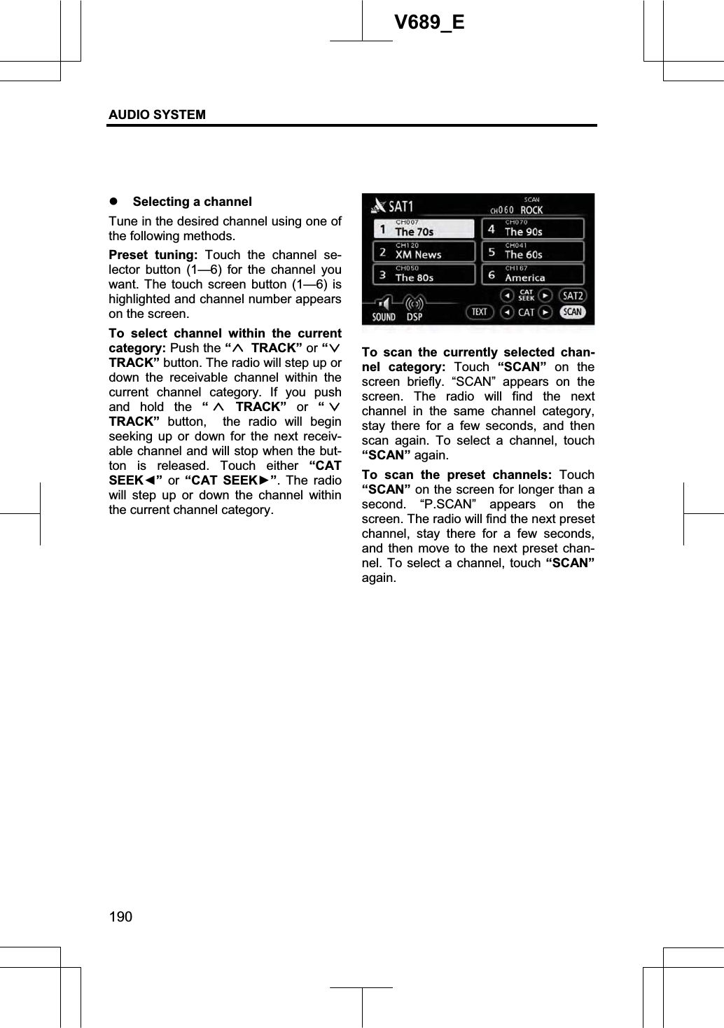 AUDIO SYSTEM 190V689_E z Selecting a channel Tune in the desired channel using one of the following methods. Preset tuning: Touch the channel se-lector button (1—6) for the channel you want. The touch screen button (1—6) is highlighted and channel number appears on the screen. To select channel within the current category: Push the “ TRACK” or “TRACK” button. The radio will step up or down the receivable channel within the current channel category. If you push and hold the “ TRACK” or “TRACK” button,  the radio will begin seeking up or down for the next receiv-able channel and will stop when the but-ton is released. Touch either “CAT SEEKŻ” or “CAT SEEKŹ”. The radio will step up or down the channel within the current channel category. To scan the currently selected chan-nel category: Touch “SCAN” on the screen briefly. “SCAN” appears on the screen. The radio will find the next channel in the same channel category, stay there for a few seconds, and then scan again. To select a channel, touch “SCAN” again. To scan the preset channels: Touch “SCAN” on the screen for longer than a second. “P.SCAN” appears on the screen. The radio will find the next preset channel, stay there for a few seconds, and then move to the next preset chan-nel. To select a channel, touch “SCAN”again. 
