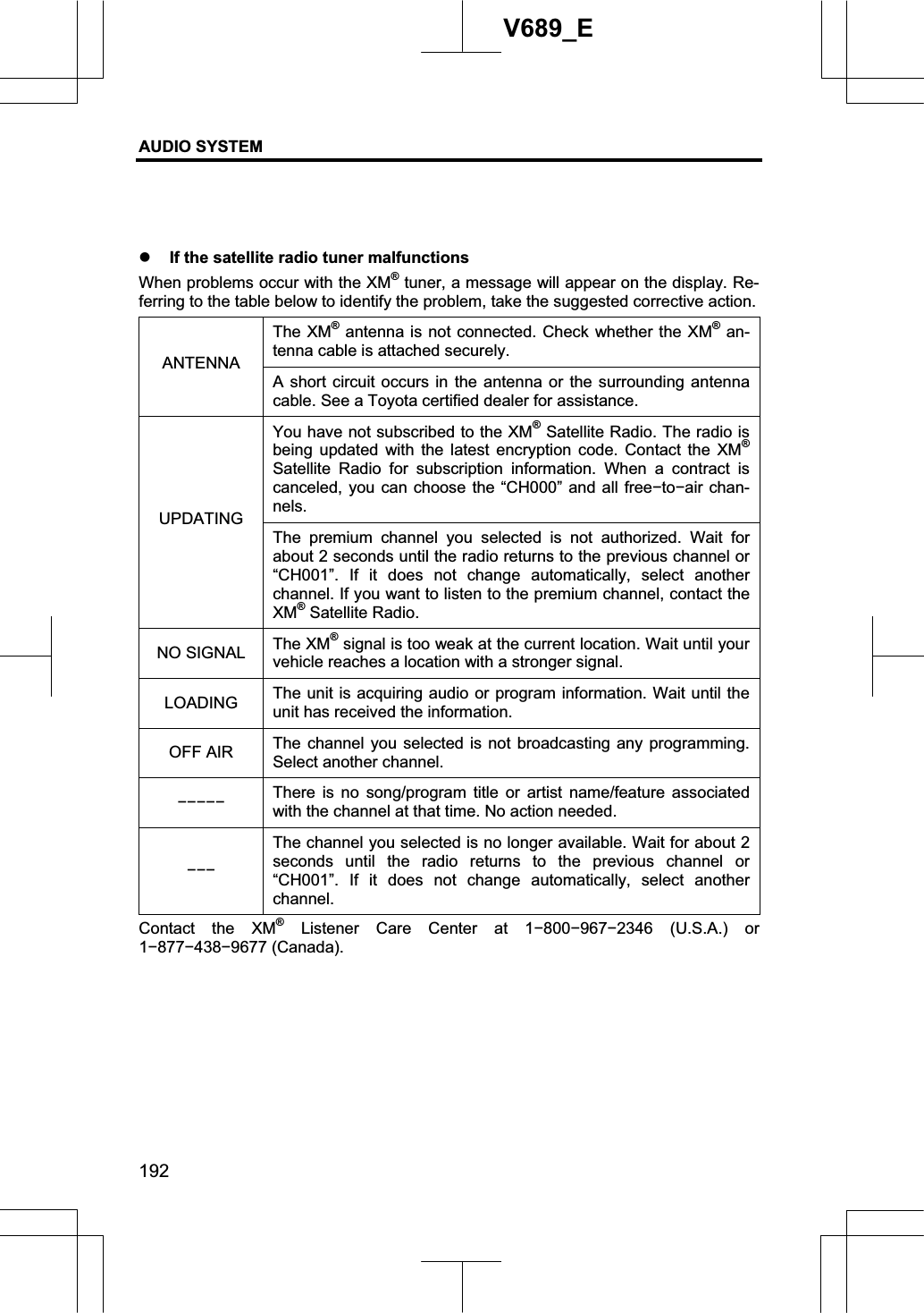 AUDIO SYSTEM 192V689_E z If the satellite radio tuner malfunctions When problems occur with the XM® tuner, a message will appear on the display. Re-ferring to the table below to identify the problem, take the suggested corrective action. The XM® antenna is not connected. Check whether the XM® an-tenna cable is attached securely. ANTENNA A short circuit occurs in the antenna or the surrounding antenna cable. See a Toyota certified dealer for assistance. You have not subscribed to the XM® Satellite Radio. The radio is being updated with the latest encryption code. Contact the XM®Satellite Radio for subscription information. When a contract is canceled, you can choose the “CH000” and all freeítoíair chan-nels.UPDATING The premium channel you selected is not authorized. Wait for about 2 seconds until the radio returns to the previous channel or “CH001”. If it does not change automatically, select another channel. If you want to listen to the premium channel, contact the XM® Satellite Radio. NO SIGNAL  The XM® signal is too weak at the current location. Wait until your vehicle reaches a location with a stronger signal. LOADING The unit is acquiring audio or program information. Wait until the unit has received the information. OFF AIR  The channel you selected is not broadcasting any programming. Select another channel. ííííí There is no song/program title or artist name/feature associated with the channel at that time. No action needed. íííThe channel you selected is no longer available. Wait for about 2 seconds until the radio returns to the previous channel or “CH001”. If it does not change automatically, select another channel. Contact the XM® Listener Care Center at 1í800í967í2346 (U.S.A.) or 1í877í438í9677 (Canada). 