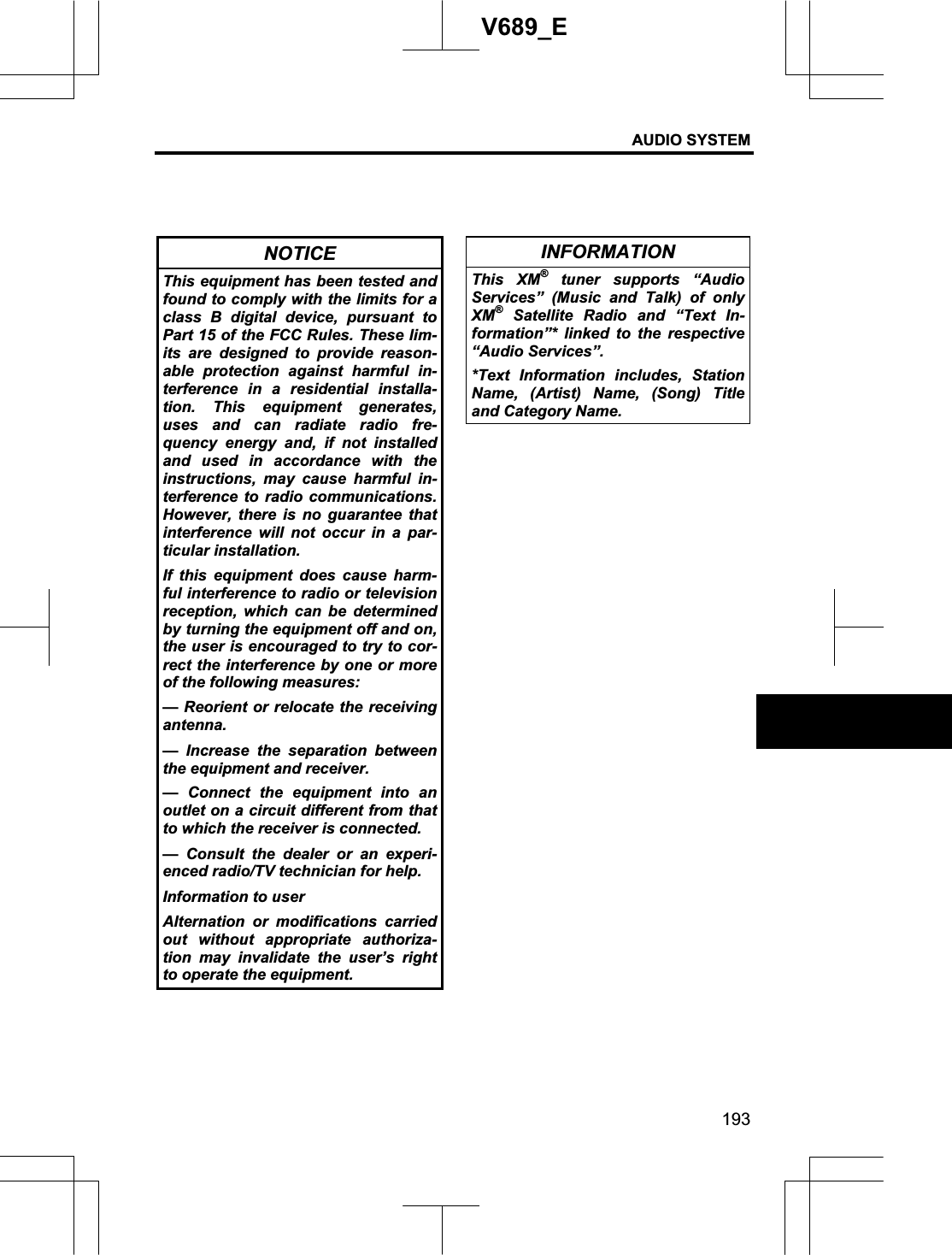 AUDIO SYSTEM 193V689_E NOTICE This equipment has been tested and found to comply with the limits for a class B digital device, pursuant to Part 15 of the FCC Rules. These lim-its are designed to provide reason-able protection against harmful in-terference in a residential installa-tion. This equipment generates, uses and can radiate radio fre-quency energy and, if not installed and used in accordance with the instructions, may cause harmful in-terference to radio communications. However, there is no guarantee that interference will not occur in a par-ticular installation. If this equipment does cause harm-ful interference to radio or television reception, which can be determined by turning the equipment off and on, the user is encouraged to try to cor-rect the interference by one or more of the following measures: — Reorient or relocate the receiving antenna. — Increase the separation between the equipment and receiver. — Connect the equipment into an outlet on a circuit different from that to which the receiver is connected. — Consult the dealer or an experi-enced radio/TV technician for help. Information to user Alternation or modifications carried out without appropriate authoriza-tion may invalidate the user’s right to operate the equipment. INFORMATION This XM® tuner supports “Audio Services” (Music and Talk) of only XM® Satellite Radio and “Text In-formation”* linked to the respective “Audio Services”. *Text Information includes, Station Name, (Artist) Name, (Song) Title and Category Name. 