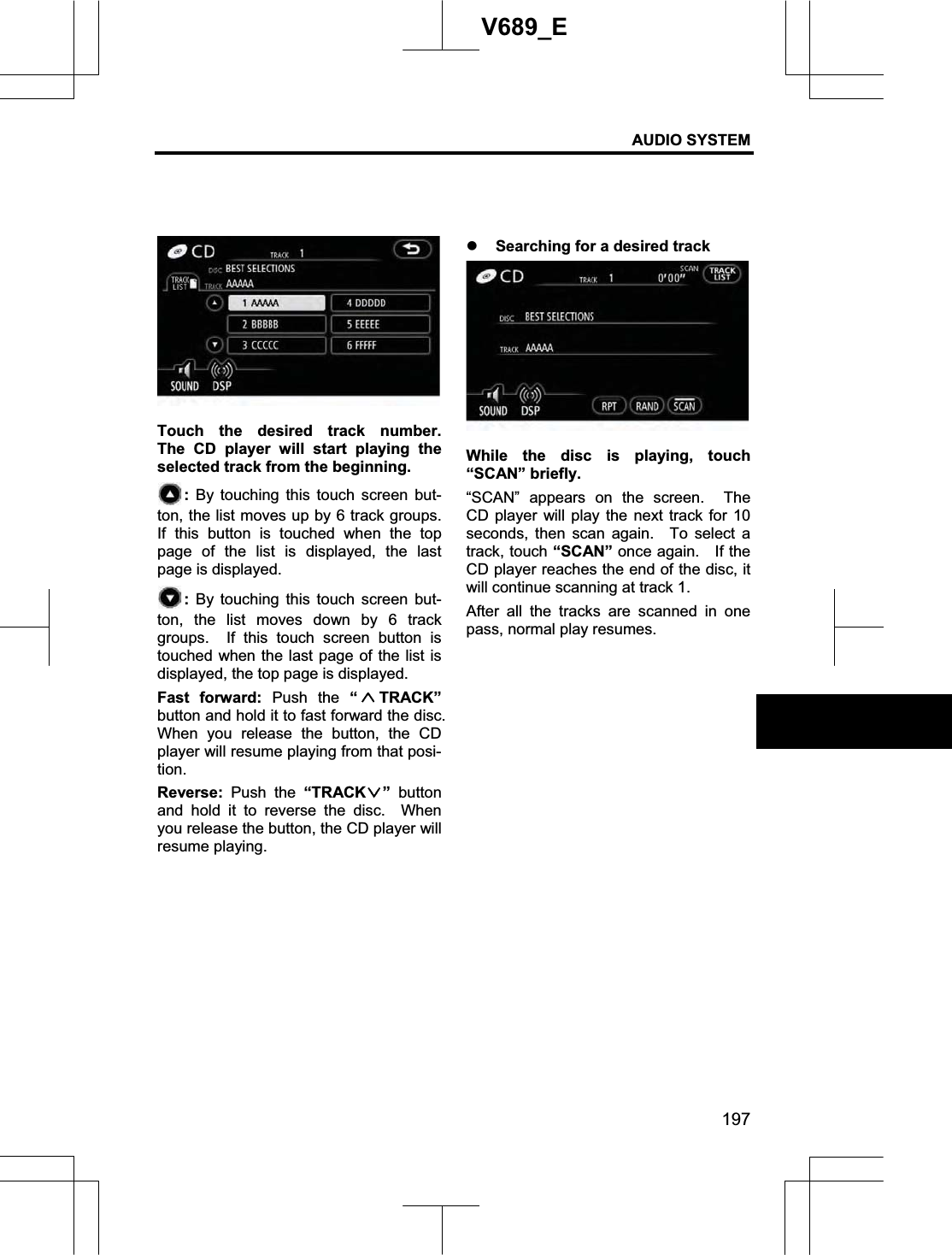 AUDIO SYSTEM 197V689_E Touch the desired track number.  The CD player will start playing the selected track from the beginning. : By touching this touch screen but-ton, the list moves up by 6 track groups.   If this button is touched when the top page of the list is displayed, the last page is displayed. : By touching this touch screen but-ton, the list moves down by 6 track groups.  If this touch screen button is touched when the last page of the list is displayed, the top page is displayed. Fast forward: Push the “TRACK”button and hold it to fast forward the disc.   When you release the button, the CD player will resume playing from that posi-tion.Reverse:  Push the “TRACK ” button and hold it to reverse the disc.  When you release the button, the CD player will resume playing. z Searching for a desired track While the disc is playing, touch “SCAN” briefly.   “SCAN” appears on the screen.  The CD player will play the next track for 10 seconds, then scan again.  To select a track, touch “SCAN” once again.    If the CD player reaches the end of the disc, it will continue scanning at track 1. After all the tracks are scanned in one pass, normal play resumes. 