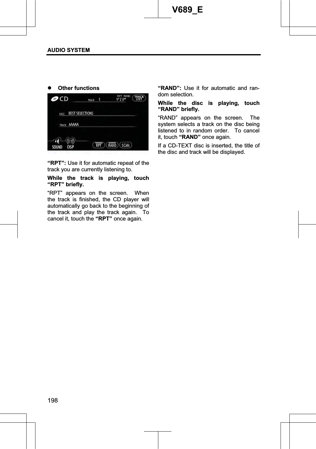 AUDIO SYSTEM 198V689_E z Other functions “RPT”: Use it for automatic repeat of the track you are currently listening to. While the track is playing, touch “RPT” briefly.   “RPT” appears on the screen.  When the track is finished, the CD player will automatically go back to the beginning of the track and play the track again.  To cancel it, touch the “RPT” once again. “RAND”:  Use it for automatic and ran-dom selection. While the disc is playing, touch “RAND” briefly.   “RAND” appears on the screen.  The system selects a track on the disc being listened to in random order.  To cancel it, touch “RAND” once again. If a CD-TEXT disc is inserted, the title of the disc and track will be displayed. 