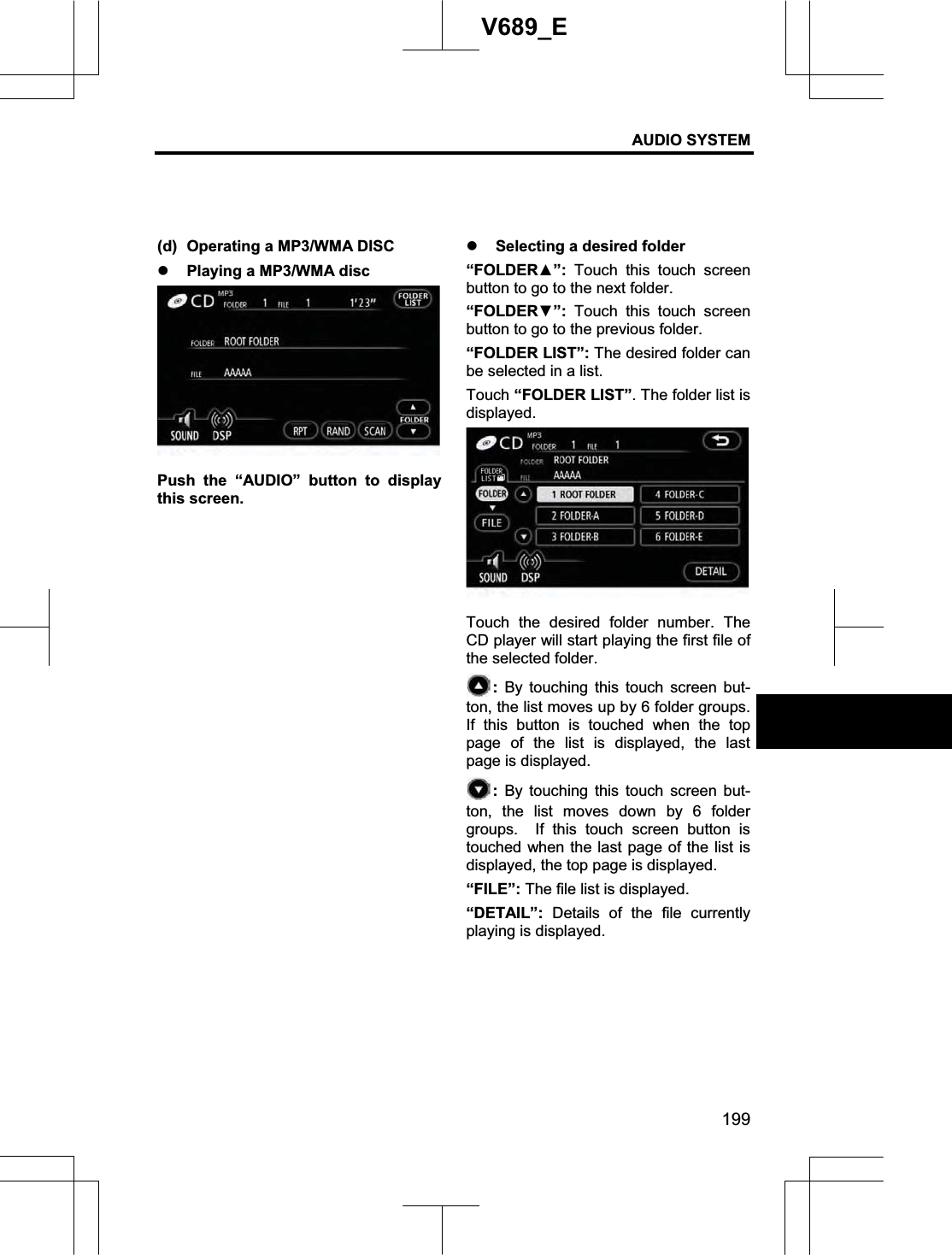 AUDIO SYSTEM 199V689_E (d)  Operating a MP3/WMA DISC z Playing a MP3/WMA disc Push the “AUDIO” button to display this screen. z Selecting a desired folder “FOLDERŸ”: Touch this touch screen button to go to the next folder. “FOLDERź”: Touch this touch screen button to go to the previous folder. “FOLDER LIST”: The desired folder can be selected in a list. Touch “FOLDER LIST”. The folder list is displayed. Touch the desired folder number. The CD player will start playing the first file of the selected folder.   : By touching this touch screen but-ton, the list moves up by 6 folder groups.   If this button is touched when the top page of the list is displayed, the last page is displayed. : By touching this touch screen but-ton, the list moves down by 6 folder groups.  If this touch screen button is touched when the last page of the list is displayed, the top page is displayed. “FILE”: The file list is displayed. “DETAIL”: Details of the file currently playing is displayed. 