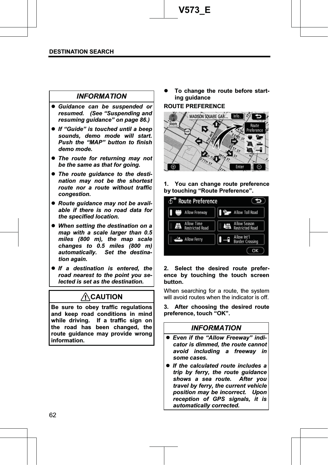 DESTINATION SEARCH 62V573_EINFORMATION zGuidance can be suspended or resumed.  (See “Suspending and resuming guidance” on page 86.)zIf “Guide” is touched until a beep sounds, demo mode will start. Push the “MAP” button to finish demo mode. zThe route for returning may not be the same as that for going. zThe route guidance to the desti-nation may not be the shortest route nor a route without traffic congestion. zRoute guidance may not be avail-able if there is no road data for the specified location. zWhen setting the destination on a map with a scale larger than 0.5 miles (800 m), the map scale changes to 0.5 miles (800 m) automatically.  Set the destina-tion again. zIf a destination is entered, the road nearest to the point you se-lected is set as the destination. CAUTION Be sure to obey traffic regulations and keep road conditions in mind while driving.  If a traffic sign on the road has been changed, the route guidance may provide wrong information. z To change the route before start-ing guidance ROUTE PREFERENCE 1.  You can change route preference by touching “Route Preference”. 2.  Select the desired route prefer-ence by touching the touch screen button.When searching for a route, the system will avoid routes when the indicator is off. 3.  After choosing the desired route preference, touch “OK”. INFORMATION zEven if the “Allow Freeway” indi-cator is dimmed, the route cannot avoid including a freeway in some cases. zIf the calculated route includes a trip by ferry, the route guidance shows a sea route.  After you travel by ferry, the current vehicle position may be incorrect.    Upon reception of GPS signals, it is automatically corrected. 