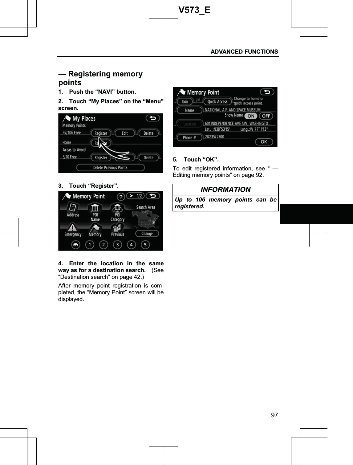 ADVANCED FUNCTIONS 97V573_E1.  Push the “NAVI” button. 2.  Touch “My Places” on the “Menu” screen. 3. Touch “Register”. 4.  Enter the location in the same way as for a destination search.    (See “Destination search” on page 42.) After memory point registration is com-pleted, the “Memory Point” screen will be displayed. 5. Touch “OK”. To edit registered information, see “ — Editing memory points” on page 92. INFORMATION Up to 106 memory points can be registered. — Registering memory points