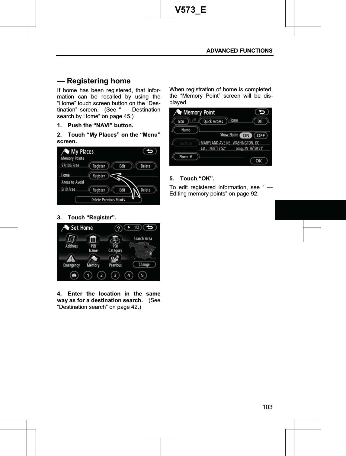 ADVANCED FUNCTIONS 103V573_EIf home has been registered, that infor-mation can be recalled by using the “Home” touch screen button on the “Des-tination” screen.  (See “ — Destination search by Home” on page 45.) 1.  Push the “NAVI” button. 2.  Touch “My Places” on the “Menu” screen. 3. Touch “Register”. 4.  Enter the location in the same way as for a destination search.    (See “Destination search” on page 42.) When registration of home is completed, the “Memory Point” screen will be dis-played. 5. Touch “OK”. To edit registered information, see “ — Editing memory points” on page 92. — Registering home