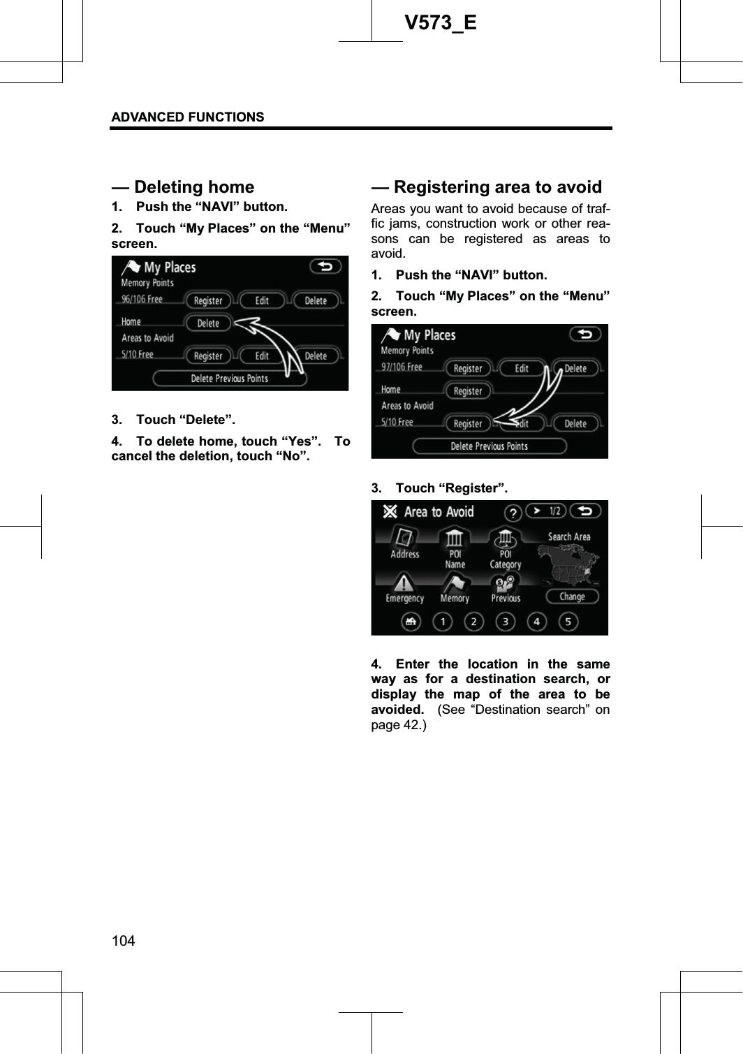 ADVANCED FUNCTIONS 104V573_E1.  Push the “NAVI” button. 2.  Touch “My Places” on the “Menu” screen. 3. Touch “Delete”. 4.  To delete home, touch “Yes”.    To cancel the deletion, touch “No”. Areas you want to avoid because of traf-fic jams, construction work or other rea-sons can be registered as areas to avoid. 1.  Push the “NAVI” button. 2.  Touch “My Places” on the “Menu” screen. 3. Touch “Register”. 4.  Enter the location in the same way as for a destination search, or display the map of the area to be avoided.  (See “Destination search” on page 42.) — Deleting home  — Registering area to avoid 