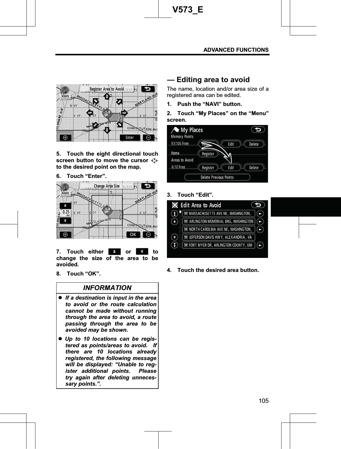 ADVANCED FUNCTIONS 105V573_E5.  Touch the eight directional touch screen button to move the cursor to the desired point on the map. 6. Touch “Enter”. 7. Touch either   or   to change the size of the area to be avoided. 8. Touch “OK”. INFORMATION zIf a destination is input in the area to avoid or the route calculation cannot be made without running through the area to avoid, a route passing through the area to be avoided may be shown. zUp to 10 locations can be regis-tered as points/areas to avoid.    If there are 10 locations already registered, the following message will be displayed: “Unable to reg-ister additional points.  Please try again after deleting unneces-sary points.”. The name, location and/or area size of a registered area can be edited. 1.  Push the “NAVI” button. 2.  Touch “My Places” on the “Menu” screen. 3. Touch “Edit”. 4.  Touch the desired area button. — Editing area to avoid 