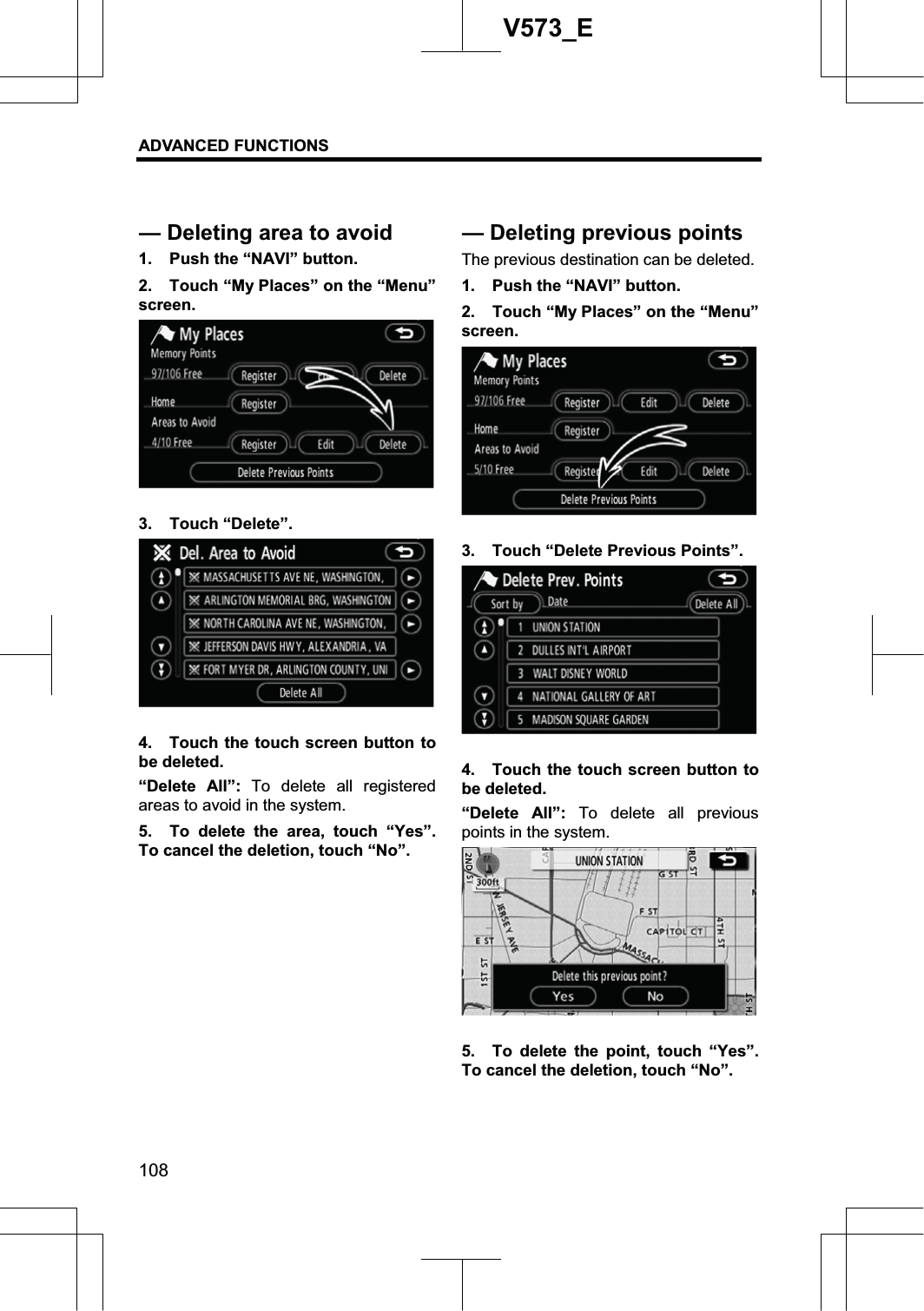 ADVANCED FUNCTIONS 108V573_E1.  Push the “NAVI” button. 2.  Touch “My Places” on the “Menu” screen. 3. Touch “Delete”. 4.  Touch the touch screen button to be deleted. “Delete All”: To delete all registered areas to avoid in the system. 5.  To delete the area, touch “Yes”.  To cancel the deletion, touch “No”. The previous destination can be deleted. 1.  Push the “NAVI” button. 2.  Touch “My Places” on the “Menu” screen. 3.  Touch “Delete Previous Points”. 4.  Touch the touch screen button to be deleted. “Delete All”: To delete all previous points in the system. 5.  To delete the point, touch “Yes”.  To cancel the deletion, touch “No”. — Deleting area to avoid — Deletingprevious points