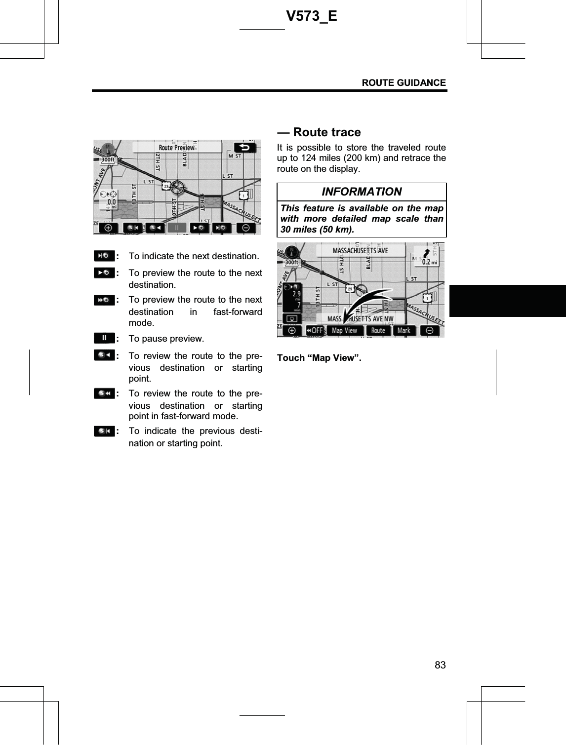 ROUTE GUIDANCE 83V573_E:  To indicate the next destination. :  To preview the route to the next destination. :  To preview the route to the next destination in fast-forward mode. : To pause preview. :  To review the route to the pre-vious destination or starting point. :  To review the route to the pre-vious destination or starting point in fast-forward mode. :  To indicate the previous desti-nation or starting point. It is possible to store the traveled route up to 124 miles (200 km) and retrace the route on the display. INFORMATION This feature is available on the map with more detailed map scale than 30 miles (50 km). Touch “Map View”. — Route trace