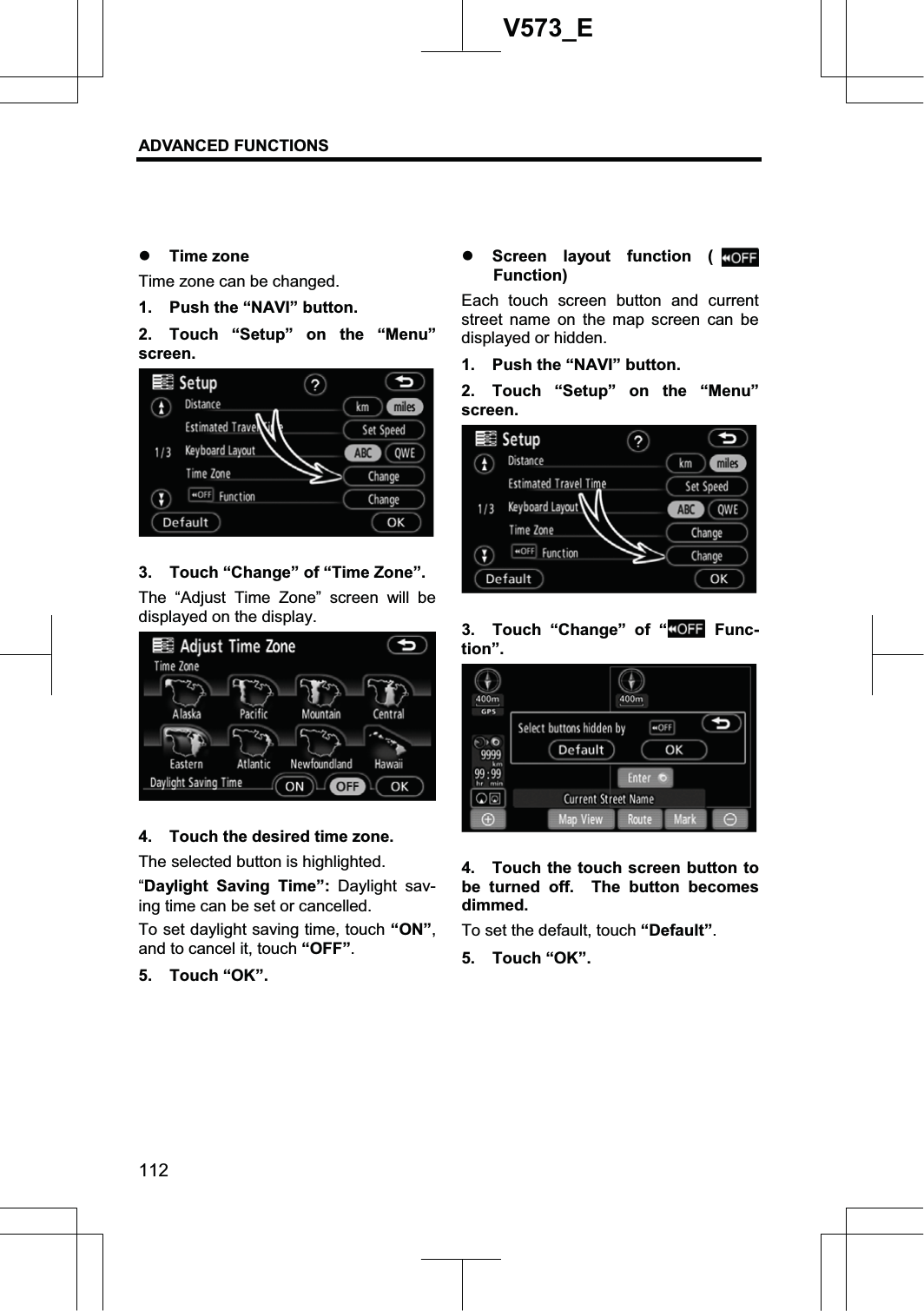 ADVANCED FUNCTIONS 112V573_Ez Time zone Time zone can be changed. 1.  Push the “NAVI” button. 2.  Touch “Setup” on the “Menu” screen. 3.  Touch “Change” of “Time Zone”. The “Adjust Time Zone” screen will be displayed on the display. 4.  Touch the desired time zone. The selected button is highlighted. “Daylight Saving Time”: Daylight sav-ing time can be set or cancelled. To set daylight saving time, touch “ON”,and to cancel it, touch “OFF”.5. Touch “OK”. z Screen layout function (Function)Each touch screen button and current street name on the map screen can be displayed or hidden. 1.  Push the “NAVI” button. 2.  Touch “Setup” on the “Menu” screen. 3.  Touch “Change” of “ Func-tion”.4.  Touch the touch screen button to be turned off.  The button becomes dimmed. To set the default, touch “Default”.5. Touch “OK”. 