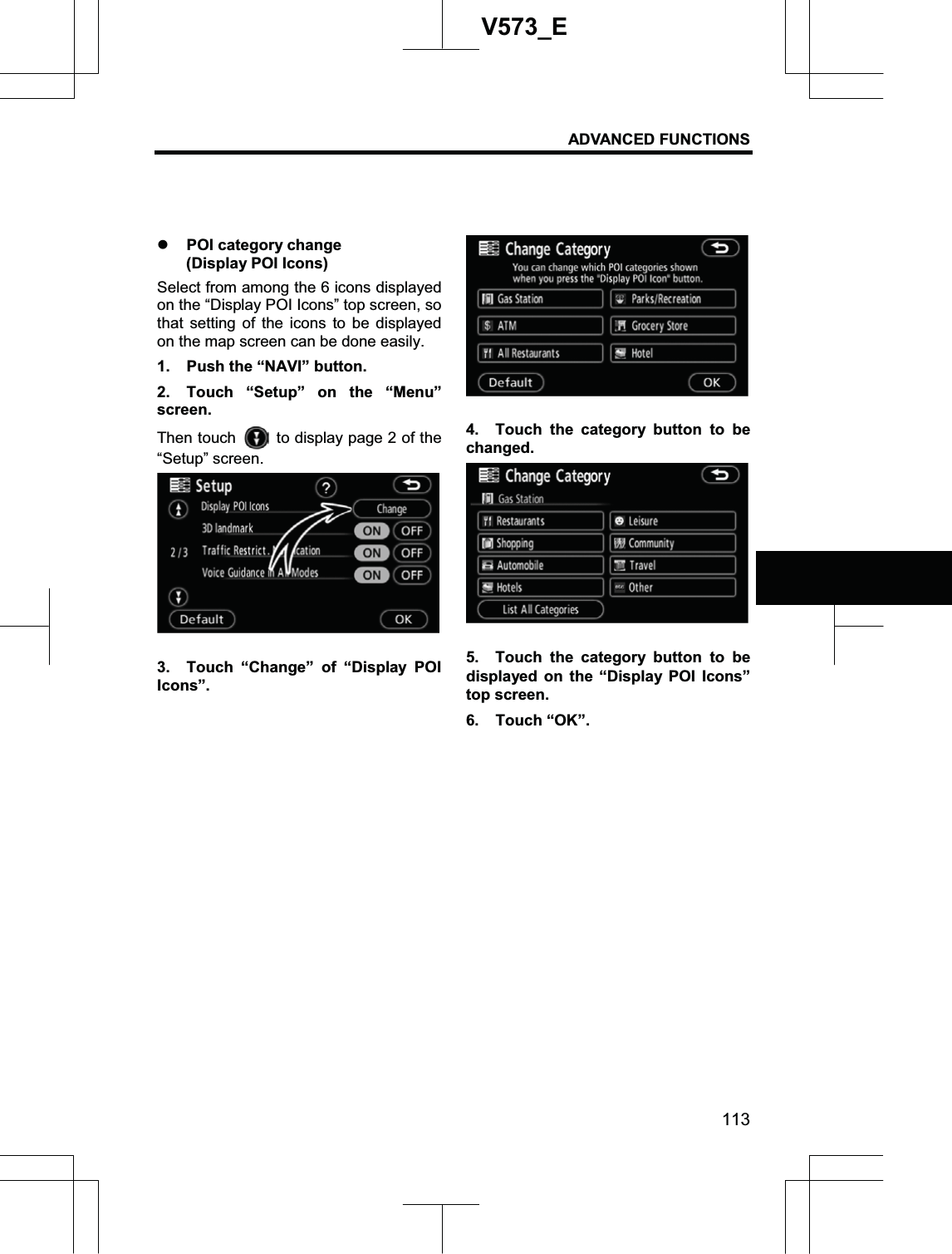 ADVANCED FUNCTIONS 113V573_Ez POI category change   (Display POI Icons) Select from among the 6 icons displayed on the “Display POI Icons” top screen, so that setting of the icons to be displayed on the map screen can be done easily. 1.  Push the “NAVI” button. 2.  Touch “Setup” on the “Menu” screen. Then touch    to display page 2 of the “Setup” screen. 3.  Touch “Change” of “Display POI Icons”. 4.  Touch the category button to be changed. 5.  Touch the category button to be displayed on the “Display POI Icons” top screen.     6. Touch “OK”. 