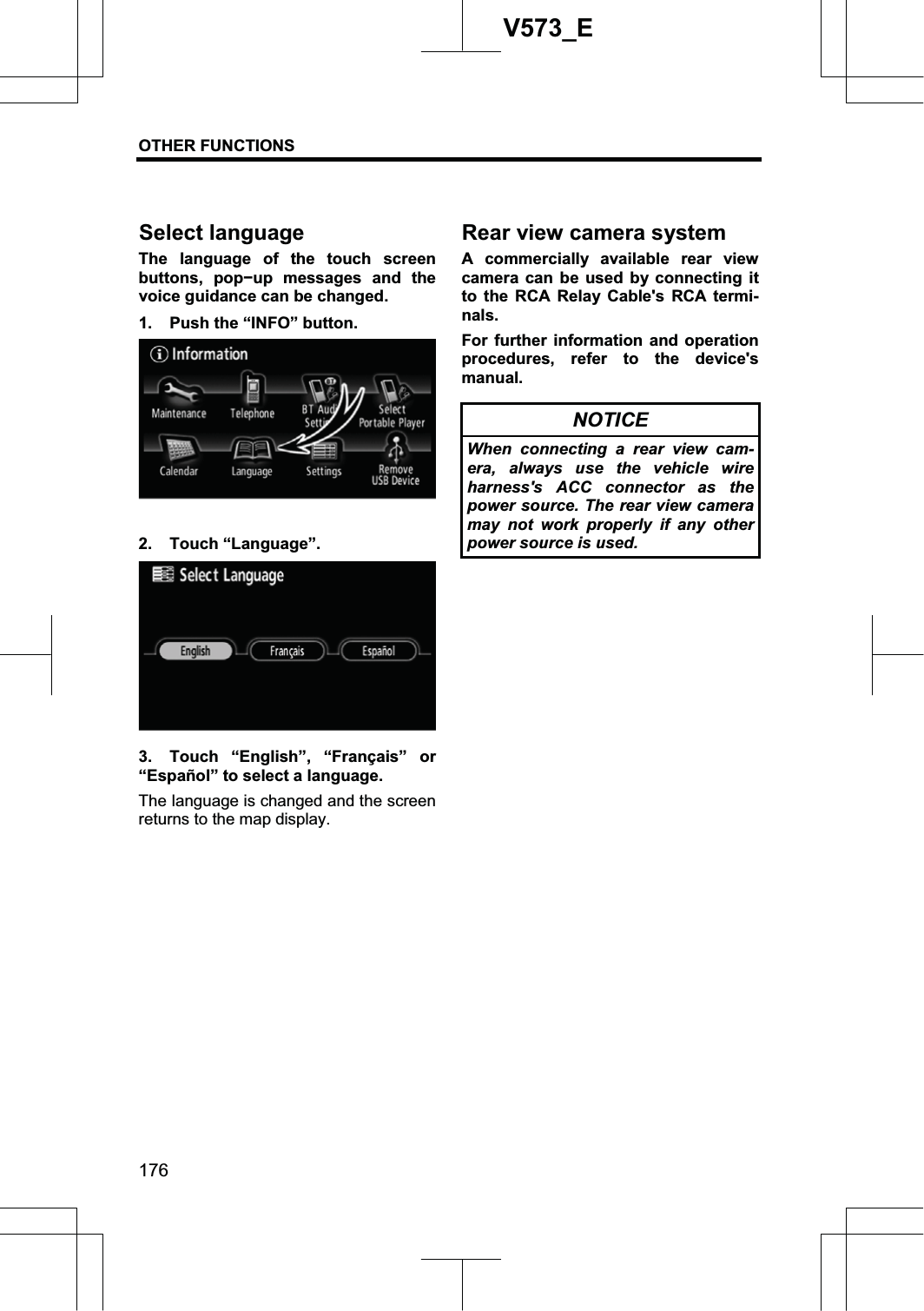 OTHER FUNCTIONS 176V573_EThe language of the touch screen buttons, popíup messages and the voice guidance can be changed. 1.  Push the “INFO” button. 2. Touch “Language”. 3.  Touch “English”, “Français” or “Español” to select a language. The language is changed and the screen returns to the map display. A commercially available rear view camera can be used by connecting it to the RCA Relay Cable&apos;s RCA termi-nals.For further information and operation procedures, refer to the device&apos;s manual. NOTICE When connecting a rear view cam-era, always use the vehicle wire harness&apos;s ACC connector as the power source. The rear view camera may not work properly if any other power source is used. Select language Rear view camera system 