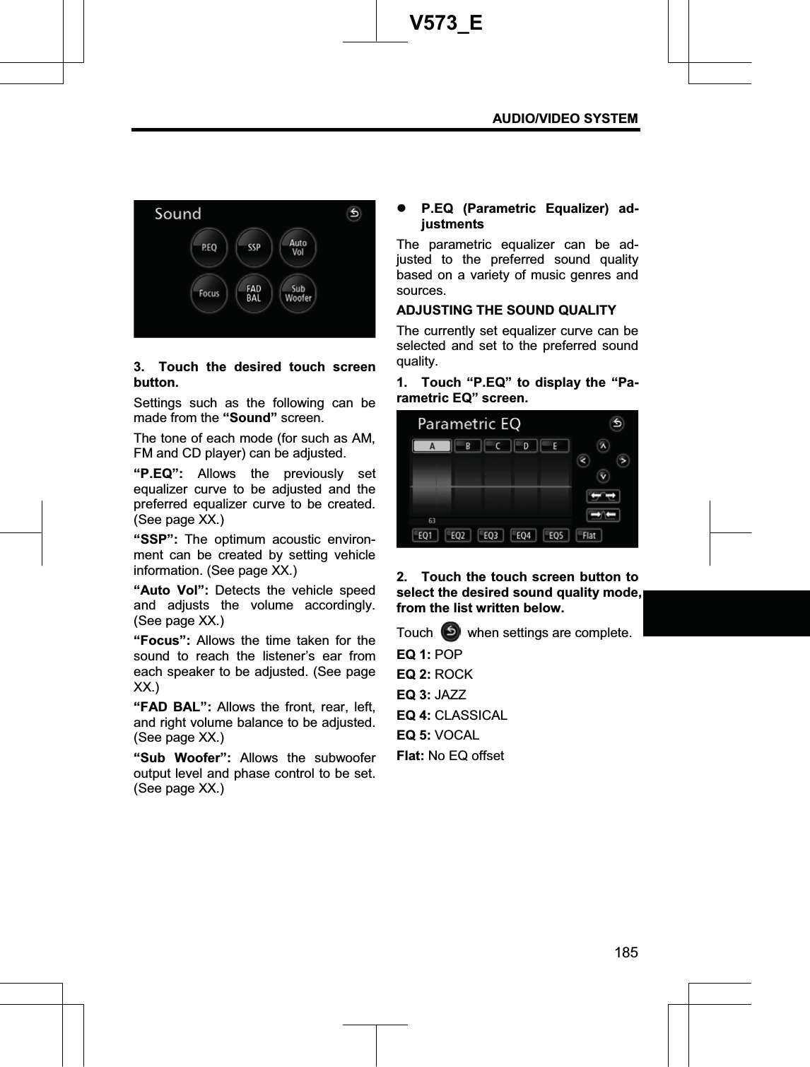 AUDIO/VIDEO SYSTEM 185V573_E3.  Touch the desired touch screen button.Settings such as the following can be made from the “Sound” screen. The tone of each mode (for such as AM, FM and CD player) can be adjusted. “P.EQ”: Allows the previously set equalizer curve to be adjusted and the preferred equalizer curve to be created. (See page XX.) “SSP”:  The optimum acoustic environ-ment can be created by setting vehicle information. (See page XX.) “Auto Vol”: Detects the vehicle speed and adjusts the volume accordingly. (See page XX.) “Focus”: Allows the time taken for the sound to reach the listener’s ear from each speaker to be adjusted. (See page XX.) “FAD BAL”: Allows the front, rear, left, and right volume balance to be adjusted. (See page XX.) “Sub Woofer”: Allows the subwoofer output level and phase control to be set. (See page XX.) z P.EQ (Parametric Equalizer) ad-justments The parametric equalizer can be ad-justed to the preferred sound quality based on a variety of music genres and sources. ADJUSTING THE SOUND QUALITY The currently set equalizer curve can be selected and set to the preferred sound quality. 1.  Touch “P.EQ” to display the “Pa-rametric EQ” screen. 2.  Touch the touch screen button to select the desired sound quality mode, from the list written below. Touch when settings are complete. EQ 1: POP EQ 2: ROCK EQ 3: JAZZ EQ 4: CLASSICAL EQ 5: VOCAL Flat: No EQ offset 