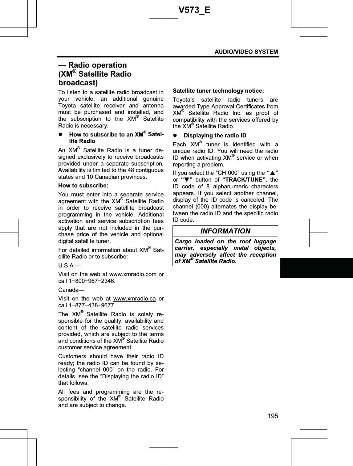 AUDIO/VIDEO SYSTEM 195V573_ETo listen to a satellite radio broadcast in your vehicle, an additional genuine Toyota satellite receiver and antenna must be purchased and installed, and the subscription to the XM® Satellite Radio is necessary. z How to subscribe to an XM® Satel-lite Radio An XM® Satellite Radio is a tuner de-signed exclusively to receive broadcasts provided under a separate subscription. Availability is limited to the 48 contiguous states and 10 Canadian provinces. How to subscribe: You must enter into a separate service agreement with the XM® Satellite Radio in order to receive satellite broadcast programming in the vehicle. Additional activation and service subscription fees apply that are not included in the pur-chase price of the vehicle and optional digital satellite tuner. For detailed information about XM® Sat-ellite Radio or to subscribe: U.S.A.—Visit on the web at www.xmradio.com or call 1í800í967í2346. Canada—Visit on the web at www.xmradio.ca or call 1í877í438í9677. The XM®Satellite Radio is solely re-sponsible for the quality, availability and content of the satellite radio services provided, which are subject to the terms and conditions of the XM® Satellite Radio customer service agreement. Customers should have their radio ID ready; the radio ID can be found by se-lecting “channel 000” on the radio. For details, see the “Displaying the radio ID” that follows. All fees and programming are the re-sponsibility of the XM® Satellite Radio and are subject to change. Satellite tuner technology notice: Toyota’s satellite radio tuners are awarded Type Approval Certificates from XM® Satellite Radio Inc. as proof of compatibility with the services offered by the XM® Satellite Radio. z Displaying the radio ID Each XM® tuner is identified with a unique radio ID. You will need the radio ID when activating XM® service or when reporting a problem. If you select the “CH 000” using the “S”or “T” button of “TRACK/TUNE”, the ID code of 8 alphanumeric characters appears. If you select another channel, display of the ID code is canceled. The channel (000) alternates the display be-tween the radio ID and the specific radio ID code. INFORMATION Cargo loaded on the roof luggage carrier, especially metal objects, may adversely affect the reception of XM® Satellite Radio. — Radio operation (XM® Satellite Radio broadcast)
