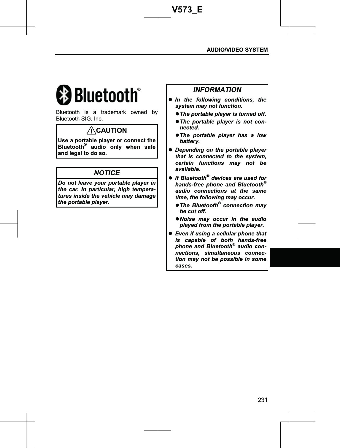 AUDIO/VIDEO SYSTEM 231V573_EBluetooth is a trademark owned by Bluetooth SIG. Inc. CAUTIONUse a portable player or connect the Bluetooth®audio only when safe and legal to do so. NOTICE Do not leave your portable player in the car. In particular, high tempera-tures inside the vehicle may damage the portable player. INFORMATION zIn the following conditions, the system may not function. zThe portable player is turned off. zThe portable player is not con-nected.zThe portable player has a low battery.zDepending on the portable player that is connected to the system, certain functions may not be available. zIf Bluetooth®devices are used for hands-free phone and Bluetooth®audio connections at the same time, the following may occur. zThe Bluetooth® connection may be cut off. zNoise may occur in the audio played from the portable player.   zEven if using a cellular phone that is capable of both hands-free phone and Bluetooth® audio con-nections, simultaneous connec-tion may not be possible in some cases. 