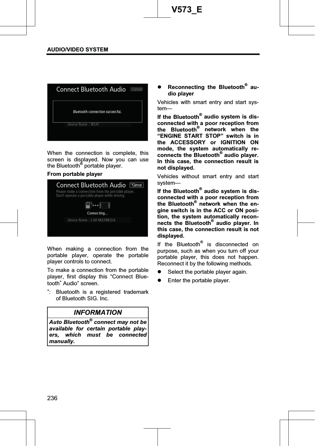 AUDIO/VIDEO SYSTEM 236V573_EWhen the connection is complete, this screen is displayed. Now you can use the Bluetooth® portable player. From portable player When making a connection from the portable player, operate the portable player controls to connect. To make a connection from the portable player, first display this “Connect Blue-tooth Audio” screen.   :  Bluetooth is a registered trademark of Bluetooth SIG. Inc. INFORMATION Auto Bluetooth® connect may not be available for certain portable play-ers, which must be connected manually.  z Reconnecting the Bluetooth® au-dio player Vehicles with smart entry and start sys-tem—If the Bluetooth® audio system is dis-connected with a poor reception from the Bluetooth® network when the “ENGINE START STOP” switch is in the ACCESSORY or IGNITION ON mode, the system automatically re-connects the Bluetooth® audio player. In this case, the connection result is not displayed. Vehicles without smart entry and start system— If the Bluetooth® audio system is dis-connected with a poor reception from the Bluetooth® network when the en-gine switch is in the ACC or ON posi-tion, the system automatically recon-nects the Bluetooth® audio player. In this case, the connection result is not displayed. If the Bluetooth® is disconnected on purpose, such as when you turn off your portable player, this does not happen. Reconnect it by the following methods. z Select the portable player again. z Enter the portable player. 