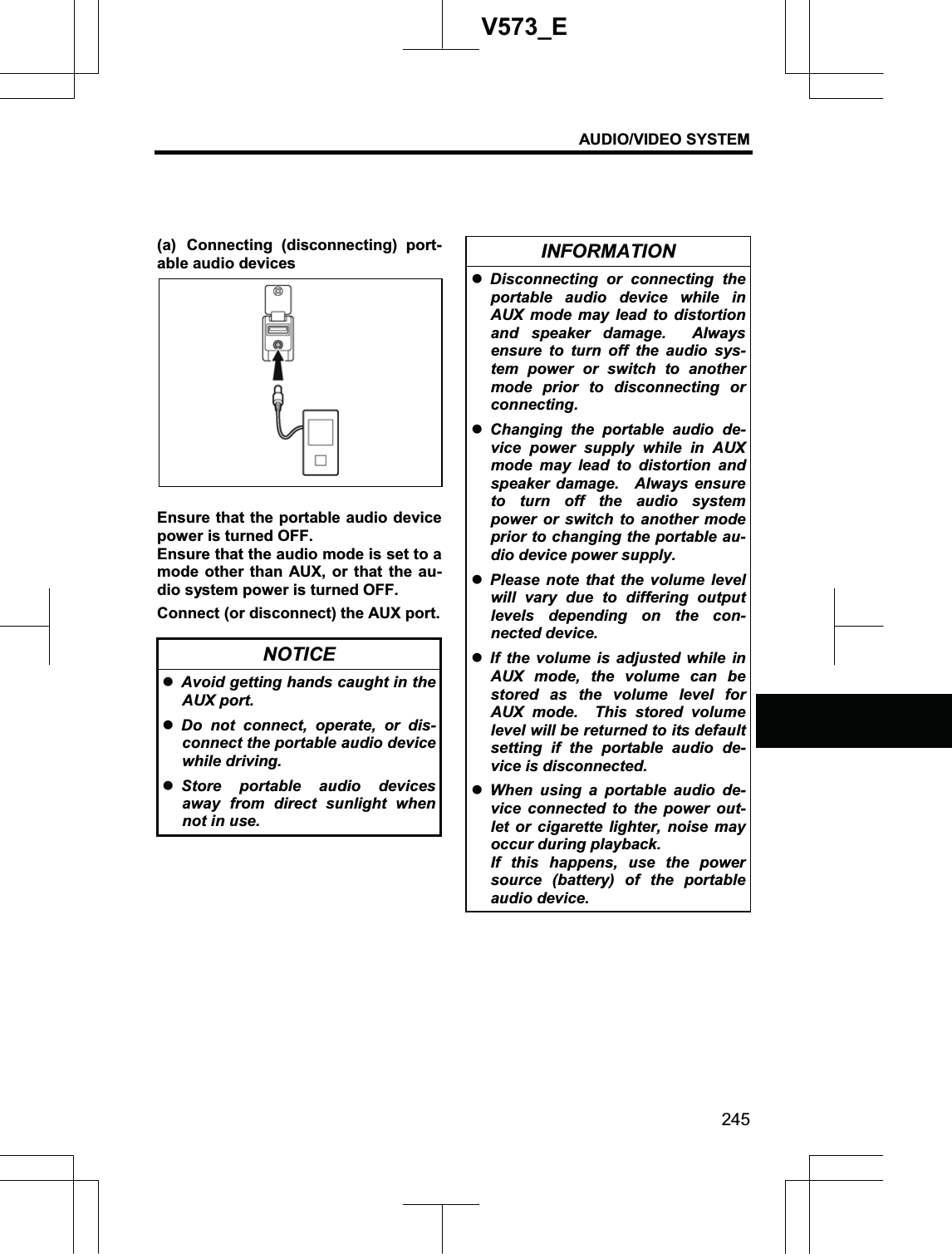 AUDIO/VIDEO SYSTEM 245V573_E(a) Connecting (disconnecting) port-able audio devices Ensure that the portable audio device power is turned OFF. Ensure that the audio mode is set to a mode other than AUX, or that the au-dio system power is turned OFF. Connect (or disconnect) the AUX port. NOTICE zAvoid getting hands caught in the AUX port. zDo not connect, operate, or dis-connect the portable audio device while driving. zStore portable audio devices away from direct sunlight when not in use. INFORMATION zDisconnecting or connecting the portable audio device while in AUX mode may lead to distortion and speaker damage.  Always ensure to turn off the audio sys-tem power or switch to another mode prior to disconnecting or connecting. zChanging the portable audio de-vice power supply while in AUX mode may lead to distortion and speaker damage.  Always ensure to turn off the audio system power or switch to another mode prior to changing the portable au-dio device power supply. zPlease note that the volume level will vary due to differing output levels depending on the con-nected device. zIf the volume is adjusted while in AUX mode, the volume can be stored as the volume level for AUX mode.  This stored volume level will be returned to its default setting if the portable audio de-vice is disconnected. zWhen using a portable audio de-vice connected to the power out-let or cigarette lighter, noise may occur during playback. If this happens, use the power source (battery) of the portable audio device. 