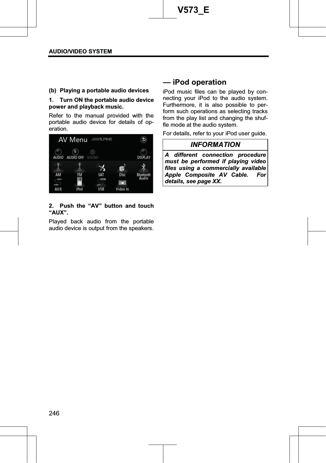 AUDIO/VIDEO SYSTEM 246V573_E(b)  Playing a portable audio devices 1.  Turn ON the portable audio device power and playback music. Refer to the manual provided with the portable audio device for details of op-eration. 2.  Push the “AV” button and touch “AUX”. Played back audio from the portable audio device is output from the speakers. iPod music files can be played by con-necting your iPod to the audio system. Furthermore, it is also possible to per-form such operations as selecting tracks from the play list and changing the shuf-fle mode at the audio system. For details, refer to your iPod user guide. INFORMATION A different connection procedure must be performed if playing video files using a commercially available Apple Composite AV Cable.  For details, see page XX. — iPod operation